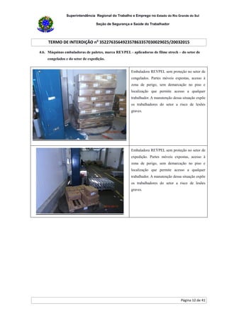 Superintendência Regional do Trabalho e Emprego no Estado do Rio Grande do Sul
Seção de Segurança e Saúde do Trabalhador
TERMO DE INTERDIÇÃO no
352276356492357863357030029025/20032015
Página 12 de 41
4.6. Máquinas embaladoras de paletes, marca REYPEL - aplicadoras de filme strech – do setor de
congelados e do setor de expedição.
Embaladora REYPEL sem proteção no setor de
congelados. Partes móveis expostas, acesso à
zona de perigo, sem demarcação no piso e
localização que permite acesso a qualquer
trabalhador. A manutenção dessa situação expõe
os trabalhadores do setor a risco de lesões
graves.
Embaladora REYPEL sem proteção no setor de
expedição. Partes móveis expostas, acesso à
zona de perigo, sem demarcação no piso e
localização que permite acesso a qualquer
trabalhador. A manutenção dessa situação expõe
os trabalhadores do setor a risco de lesões
graves.
 