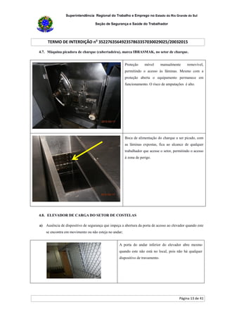 Superintendência Regional do Trabalho e Emprego no Estado do Rio Grande do Sul
Seção de Segurança e Saúde do Trabalhador
TERMO DE INTERDIÇÃO no
352276356492357863357030029025/20032015
Página 13 de 41
4.7. Máquina picadora de charque (cubertadeira), marca IBRASMAK, no setor de charque.
Proteção móvel manualmente removível,
permitindo o acesso às lâminas. Mesmo com a
proteção aberta o equipamento permanece em
funcionamento. O risco de amputações é alto.
Boca de alimentação do charque a ser picado, com
as lâminas expostas, fica ao alcance de qualquer
trabalhador que acesse o setor, permitindo o acesso
à zona de perigo.
4.8. ELEVADOR DE CARGA DO SETOR DE COSTELAS
a) Ausência de dispositivo de segurança que impeça a abertura da porta de acesso ao elevador quando este
se encontra em movimento ou não esteja no andar;
A porta do andar inferior do elevador abre mesmo
quando este não está no local, pois não há qualquer
dispositivo de travamento.
 