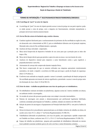 Superintendência Regional do Trabalho e Emprego no Estado do Rio Grande do Sul
Seção de Segurança e Saúde do Trabalhador
TERMO DE INTERDIÇÃO no
352276356492357863357030029025/20032015
Página 15 de 41
4.10. Centrífuga de “peró” no setor de triparia
a) A centrífuga de “peró” do setor de triparia permite acesso à zona de perigo em sua parte superior; pode-
se ainda acessar a zona de perigo, com a máquina em funcionamento, retirando manualmente a
proteção móvel (sem intertravamento) lateral.
4.11. Serras fita dos setores de bucharia suja, costela e desossa.
a) Canaleta regulável deslizante para o enclausuramento do perímetro da fita serrilhada na região de corte,
em desacordo com o determinado na NR-12, pois os trabalhadores laboram com tal proteção suspensa,
liberando toda a área de fita serrilhada durante a operação;
b) Ausência de braço articulado - empurrador;
c) Mesa móvel desprovida de dispositivo limitador do seu curso para que a proteção para as mãos não
toque a fita;
d) Mesa móvel desprovida de guia que permita o apoio da carne na mesa e seu movimento de corte;
e) Ausência de dispositivo manual para empurrar a carne lateralmente contra a guia regulável, e
perpendicularmente à serra fita;
f) Aterramento de carcaça não comprovado durante inspeção física;
g) Não houve comprovação de que os sensores utilizados nas máquinas apresentem monitoramento
automático, de modo a impedir a ocorrência de falha que provoque a perda da função de segurança.
(Item 12.39 alínea e);
h) Conforme teste realizado na inspeção, quando o sensor é acionado, a paralisação da função perigosa da
fita serrilhada apresenta movimento de inércia significativo, permitindo o acesso à zona de perigo antes
da eliminação do risco. (Item 12.38 da NR-12).
4.12. Setor de abate – trabalho nas plataformas com risco de queda para os trabalhadores.
a) Os trabalhadores realizam atividades em plataformas, algumas acima de 2 metros (trabalho em altura),
em ambiente úmido e escorregadio;
b) As escadas de acesso não possuem guarda-corpo com rodapé e travessão intermediário;
c) Sistema de ancoragem sem projeto e dimensionamento por profissional legalmente habilitado,
conforme constatado pela Inspeção do Trabalho e, também, relatado em relatório do CREA-RS;
d) Seleção de pontos de ancoragem e Equipamentos de Proteção Individual (EPI’s) sem prévia Análise de
Risco;
e) Deixar de desenvolver procedimento operacional para as atividades rotineiras de trabalho em altura, de
acordo com o item 35.2.1, alínea “c” da Norma Regulamentadora 35 (NR-35);
f) Trabalhadores laborando em plataformas, com risco de quedas, sem capacitação e aptidão comprovada
em Trabalho em Altura, conforme itens 35.3.1 e 35.4.1.2.1 da Norma Regulamentadora 35 (NR-35);
g) Espaço de trabalho nas plataformas pequeno pela quantidade de trabalhadores laborando no mesmo
local, podendo ocasionar acidentes graves de corte com faca e outras ferramentas cortantes.
 