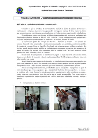 Superintendência Regional do Trabalho e Emprego no Estado do Rio Grande do Sul
Seção de Segurança e Saúde do Trabalhador
TERMO DE INTERDIÇÃO no
352276356492357863357030029025/20032015
Página 17 de 41
4.13. Setor de expedição de pendurados (setor de tendal).
Constatou-se que a atividade de movimentação manual de partes da carcaça de bovinos é
realizada com a exigência de posturas inadequadas dos empregados, emprego de força excessiva, fatores
que geram sobrecarga especialmente na coluna lombar, cervical e membros superiores dos trabalhadores.
Resumidamente, dentre as diversas atividades desenvolvidas pela empresa e analisadas pela
fiscalização trabalhista durante os dias 17, 18 e 19/03/2015, foram consideradas mais prejudiciais à
saúde dos trabalhadores o carregamento de dianteiros e de traseiros, no setor de tendal.
As supracitadas partes das carcaças dos bovinos – dianteiros e traseiros – são retiradas das
câmaras frias onde estão armazenadas e posteriormente carregadas nos caminhões, conforme os pedidos
de vendas da empresa. Como o frigorífico fiscalizado não processa apenas produtos resultantes dos
bovinos por ele abatidos, existe também no estabelecimento o processo inverso, ou seja, a descarga de
partes da carcaça de bovinos dos caminhões para as câmaras frias. As duas atividades foram
presenciadas pelos Auditores-Fiscais do Trabalho.
Na atividade de carregamento os trabalhadores pegam as peças na nória, colocam no ombro,
levam-na para dentro do caminhão e depois realizam a pendura. Devido ao peso, realizam o transporte
sobre o ombro e as costas.
Na atividade de descarregamento de dianteiro, os trabalhadores retiram as peças dos ganchos nos
quais estão suspensas no interior do caminhão, colocando-as sobre o ombro e as costas, e posteriormente
transportando-as até a nória onde são amarradas, por outro trabalhador, depositadas nos ganchos.
Para o descarregamento do traseiro, o trabalhador que irá transportar a peça precisa da ajuda de
outro trabalhador que puxa a peça para o que a transportará. O obreiro flexiona os joelhos e as costas, e
se posiciona sob a peça. Depois, levanta, já segurando a peça de traseiro sobre o ombro e as costas, e
espera para que o seu colega a retire do gancho que a prende ao caminhão. Com a peça solta, o
trabalhador caminha com imensa dificuldade até a nória, onde outro trabalhador o ajuda a realizar a
pendura.
 Carregamento do dianteiro bovino:
 