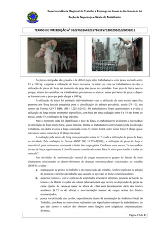 Superintendência Regional do Trabalho e Emprego no Estado do Rio Grande do Sul
Seção de Segurança e Saúde do Trabalhador
TERMO DE INTERDIÇÃO no
352276356492357863357030029025/20032015
Página 19 de 41
As peças carregadas são grandes e de difícil pega pelos trabalhadores, com pesos variando entre
65 a 100 kg, exigindo a utilização de força excessiva. A entrevista com os trabalhadores revelou a
utilização de picos de força no momento da pega das peças no caminhão. Esse pico de força ocorria
porque, dentro do caminhão, os trabalhadores precisavam se abaixar, entrar por baixo da peça, e depois
se levantar com o peso que pode chegar a 100 kg.
A utilização de força foi estimada individualmente com a utilização de uma escala especifica
proposta por Borg (escala categórica para a classificação de esforço percebido, escala CR-10), nos
termos da Norma ABNT NBR ISO 11.228-3(2013). Os trabalhadores foram questionados a avaliar a
utilização de força nesses momentos específicos, com base em uma avaliação entre 0 e 10 em forma de
escala, sendo 10 a utilização de força máxima.
Para o momento onde foi identificado o pico de força, os trabalhadores avaliaram a necessidade
de utilização de força muito forte, quase máxima. Dentre os trabalhadores entrevistados pela fiscalização
trabalhista, um deles avaliou a força executada como 8 (muito forte), outro como força 9 (força quase
máxima) e outro como força 10 (força máxima).
A avaliação pela escala de Borg com pontuação acima de 7 revela a utilização de picos de força
na atividade. Pela avaliação da Norma ABNT ISO 11.228-3(2013), a utilização de picos de força é
inaceitável, pois certamente ocasionará a lesão dos empregados. Conforme essa norma, “a necessidade
do uso de força repetidamente é cientificamente considerado como fator de risco para tendão e lesões de
músculo”.
Nas atividades de movimentação manual de cargas encontram-se grupos de fatores de risco
diretamente relacionados ao desenvolvimento de doenças osteomusculares relacionadas ao trabalho
(DORT), a saber:
a. inadequação de postos de trabalho e da organização do trabalho. Ambos implicam na adoção
de posturas e métodos de trabalho que causam ou agravam as lesões osteomusculares;
b. aspectos posturais, com exigências de amplitudes articulares extremas, posturas de torção do
tronco e de flexão irregular da coluna (abaixamento), que ocorre na deposição de peças de
carne (partes da carcaça) quase na altura do chão com levantamento além dos limites
aceitáveis (1,75 m de altura) e movimentação manual de cargas acima dos limites
recomendados;
c. pouca variabilidade das tarefas, especialmente diante da constatação da Auditoria-Fiscal do
Trabalho, com base nas entrevistas realizadas com significativo número de trabalhadores, de
que não ocorre o rodízio dos obreiros entre funções com exigências osteomusculares
diversas;
 