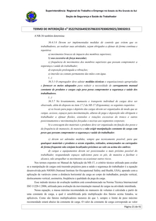 Superintendência Regional do Trabalho e Emprego no Estado do Rio Grande do Sul
Seção de Segurança e Saúde do Trabalhador
TERMO DE INTERDIÇÃO no
352276356492357863357030029025/20032015
Página 21 de 41
A NR-36 também determina:
36.4.1.6 Devem ser implementadas medidas de controle que evitem que os
trabalhadores, ao realizar suas atividades, sejam obrigados a efetuar de forma contínua e
repetitiva:
a) movimentos bruscos de impacto dos membros superiores;
b) uso excessivo de força muscular;
c) frequência de movimentos dos membros superiores que possam comprometer a
segurança e saúde do trabalhador;
d) exposição prolongada a vibrações;
e) imersão ou contato permanente das mãos com água.
(...)
36.5.1 O empregador deve adotar medidas técnicas e organizacionais apropriadas
e fornecer os meios adequados para reduzir a necessidade de carregamento manual
constante de produtos e cargas cujo peso possa comprometer a segurança e saúde dos
trabalhadores.
(...)
36.5.7 No levantamento, manuseio e transporte individual de cargas deve ser
observado, além do disposto no item 17.2 da NR-17 (Ergonomia), os seguintes requisitos:
a) os locais para pega e depósito das cargas devem ser organizados de modo que as
cargas, acessos, espaços para movimentação, alturas de pega e deposição não obriguem o
trabalhador a efetuar flexões, extensões e rotações excessivas do tronco e outros
posicionamentos e movimentações forçadas e nocivas aos segmentos corporais;
b) a estocagem dos materiais e produtos deve ser organizada em função dos pesos e
da frequência de manuseio, de maneira a não exigir manipulação constante de carga com
pesos que possam comprometer a segurança e saúde do trabalhador;
c) devem ser adotadas medidas, sempre que tecnicamente possível, para que
quaisquer materiais e produtos a serem erguidos, retirados, armazenados ou carregados
de forma frequente não estejam localizados próximos ao solo ou acima dos ombros;
d) cargas e equipamentos devem ser posicionadas o mais próximo possível do
trabalhador, resguardando espaços suficientes para os pés, de maneira a facilitar o
alcance, não atrapalhar os movimentos ou ocasionar outros riscos.
Nos termos expostos no Manual de Aplicação da NR-17, o critério técnico utilizado para avaliar
se a manipulação de cargas está trazendo prejuízos para a saúde e segurança do trabalhador é a equação
desenvolvida pelo NIOSH (National Institute for Occupational Safety and Health, USA), apurado com a
aplicação de variáveis como a distância horizontal da carga ao corpo do trabalhador, posição vertical,
deslocamento vertical, assimetria, freqüência e qualidade da pega da carga.
Esse método técnico de avaliação também está consubstanciado na Norma Técnica Internacional
ISO 11228-1:2006, utilizada para avaliação da movimentação manual de cargas na atividade interditada.
Nessa equação, a massa máxima recomendada no manuseio de volumes é calculada a partir de
uma constante de carga, a qual é sensibilizada pela multiplicação dos fatores acima listados, se
aplicáveis. Como são fatores multiplicadores menores do que 1, sempre o limite de peso máximo
recomendado estará abaixo da constante de carga. O valor da constante de carga corresponde ao valor
 