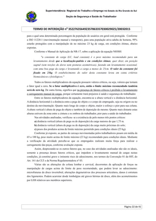 Superintendência Regional do Trabalho e Emprego no Estado do Rio Grande do Sul
Seção de Segurança e Saúde do Trabalhador
TERMO DE INTERDIÇÃO no
352276356492357863357030029025/20032015
Página 22 de 41
para o qual uma determinada porcentagem da população de usuários em geral está protegida. Conforme
a ISO 11228-1 (movimentação manual e transporte), para uma população ativa adulta de homens, 99%
estarão protegidos com a manipulação de no máximo 23 kg de carga, em condições ótimas, abaixo
expostas.
Conforme o Manual de Aplicação da NR-17, sobre a aplicação da equação NIOSH:
"a constante de carga (LC, load constant) é o peso máximo recomendado para um
levantamento desde que a localização-padrão e em condições ótimas, quer dizer, em posição
sagital (sem torções do dorso nem posturas assimétricas), fazendo um levantamento ocasional,
com uma boa pega da carga e levantando a carga a menos de 25cm. O valor da constante foi
fixado em 23kg. O estabelecimento do valor desta constante levou em conta critérios
biomecânicos e fisiológicos."
Todos os fatores multiplicadores da equação possuem valores críticos, ou seja, valores que tornam
o fator igual a zero. Se o fator multiplicativo é zero, então o limite máximo recomendado também
será de zero kg. De outra forma, significa que na presença de fatores críticos é proibido o levantamento
e carregamento manual de cargas, porque certamente trará prejuízos à saúde e segurança do trabalhador.
Entre os fatores multiplicadores da equação, encontra-se a altura vertical e a distância horizontal.
A distância horizontal é a distância entre a pega do objeto e o corpo do empregado, seja na origem ou no
destino da movimentação. Quanto mais longe do corpo o objeto, maior o esforço e pior para sua coluna.
A altura vertical é altura de pega do objeto e também de deposição do mesmo. Quanto mais distante estas
alturas estivem da zona entre a cintura e os ombros do trabalhador, pior para a saúde do trabalhador.
Nas atividades analisadas, verificou- se a existência de pelo menos três pontos críticos:
a) distância vertical (altura de pega ou de deposição) da carga maiores do que 1,75 m.
b) distância vertical (altura de pega ou de deposição) da carga muito próximas do solo;
c) pesos dos produtos acima do limite máximo permitido para condições ideais (23 kg).
Conforme já exposto, as partes de carcaça movimentadas pelos trabalhadores pesam em média de
65 a 100 kg, peso muito acima do limite máximo (23 kg) recomendado para condições ideais. Mediante
a verificação da atividade percebe-se que os empregados realizam muita força para realizar o
carregamento das peças, conforme avaliação exposta.
Assim, desprezando-se os outros fatores que, no caso das atividades analisadas não são os ideais,
somente a presença desses fatores críticos, que impedem o levantamento manual de cargas nestas
condições, já constitui grave e iminente risco de adoecimento, nos termos da Convenção 81 da OIT, do
Art. 161 da CLT e da Norma Regulamentadora nº 03.
Várias são as alterações da coluna lombar e cervical, decorrentes da aplicação de forças na
manipulação de cargas acima do limite de peso recomendado, que podem levar ao adoecimento:
microfraturas do disco invertebral, alterações degenerativas dos processos articulares, danos à estrutura
dos ligamentos. Podem acarretar desde lombalgias até graves hérnias de disco, além dos acometimentos
por LER relativos aos membros superiores.
 