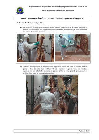 Superintendência Regional do Trabalho e Emprego no Estado do Rio Grande do Sul
Seção de Segurança e Saúde do Trabalhador
TERMO DE INTERDIÇÃO no
352276356492357863357030029025/20032015
Página 23 de 41
4.14.Setor de sala de corte (quarteio)
a) As atividades de corte utilizando duas serras manuais para realização de cortes nas carcaças
(costela e dianteiro) em área de passagem de trabalhadores, sem demarcação nem isolamento,
nos termos das normas técnicas:
b) Ausência de dispositivos de segurança que impeçam o acesso por todos os lados à zona de
perigo – disco de corte (Item 12.38 da NR-12) – verificou-se que a peça a ser cortada é
segurada por um trabalhador enquanto o operador efetua o corte, gerando grande risco de
acidente fatal, corte ou amputação de membros:
 