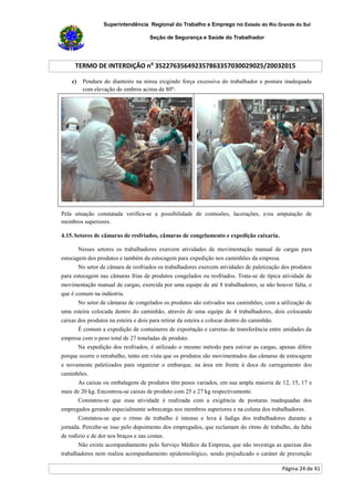 Superintendência Regional do Trabalho e Emprego no Estado do Rio Grande do Sul
Seção de Segurança e Saúde do Trabalhador
TERMO DE INTERDIÇÃO no
352276356492357863357030029025/20032015
Página 24 de 41
c) Pendura do dianteiro na nórea exigindo força excessiva do trabalhador e postura inadequada
com elevação de ombros acima de 80º:
Pela situação constatada verifica-se a possibilidade de contusões, lacerações, e/ou amputação de
membros superiores.
4.15.Setores de câmaras de resfriados, câmaras de congelamento e expedição caixaria.
Nesses setores os trabalhadores exercem atividades de movimentação manual de cargas para
estocagem dos produtos e também da estocagem para expedição nos caminhões da empresa.
No setor de câmara de resfriados os trabalhadores exercem atividades de paletização dos produtos
para estocagem nas câmaras frias de produtos congelados ou resfriados. Trata-se de típica atividade de
movimentação manual de cargas, exercida por uma equipe de até 8 trabalhadores, se não houver falta, o
que é comum na indústria.
No setor de câmaras de congelados os produtos são estivados nos caminhões, com a utilização de
uma esteira colocada dentro do caminhão, através de uma equipe de 4 trabalhadores, dois colocando
caixas dos produtos na esteira e dois para retirar da esteira e colocar dentro do caminhão.
É comum a expedição de containeres de exportação e carretas de transferência entre unidades da
empresa com o peso total de 27 toneladas de produto.
Na expedição dos resfriados, é utilizado o mesmo método para estivar as cargas, apenas difere
porque ocorre o retrabalho, tento em vista que os produtos são movimentados das câmaras de estocagem
e novamente paletizados para organizar o embarque, na área em frente à doca de carregamento dos
caminhões.
As caixas ou embalagens de produtos têm pesos variados, em sua ampla maioria de 12, 15, 17 e
mais de 20 kg. Encontrou-se caixas de produto com 25 e 27 kg respectivamente.
Constatou-se que essa atividade é realizada com a exigência de posturas inadequadas dos
empregados gerando especialmente sobrecarga nos membros superiores e na coluna dos trabalhadores.
Constatou-se que o ritmo de trabalho é intenso e leva à fadiga dos trabalhadores durante a
jornada. Percebe-se isso pelo depoimento dos empregados, que reclamam do ritmo de trabalho, da falta
de rodízio e de dor nos braços e nas costas.
Não existe acompanhamento pelo Serviço Médico da Empresa, que não investiga as queixas dos
trabalhadores nem realiza acompanhamento epidemiológico, sendo prejudicado o caráter de prevenção
 