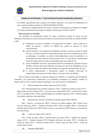 Superintendência Regional do Trabalho e Emprego no Estado do Rio Grande do Sul
Seção de Segurança e Saúde do Trabalhador
TERMO DE INTERDIÇÃO no
352276356492357863357030029025/20032015
Página 25 de 41
do PCMSO, especialmente para os agravos de membros superiores e de coluna dos trabalhadores do
setor, conforme relatório específico do CEREST REGIÃO CENTRO.
Além disso, a empresa também não realiza a emissão de Comunicação de Acidentes de Trabalho
(CAT) pelos adoecimentos relacionados ao trabalho, conforme prevê a NR-07 e NR-36.
Riscos presentes na atividade
Nas atividades de movimentação manual de cargas, encontram-se grupos de fatores de risco
diretamente relacionados ao desenvolvimento de doenças osteomusculares relacionadas ao trabalho (DORT),
a saber:
a) inadequação de postos de trabalho e da organização do trabalho. Ambos implicam na
adoção de posturas e métodos de trabalho que causam ou agravam as lesões
osteomusculares;
b) aspectos posturais, com exigências de amplitudes articulares extremas, posturas de torção
do tronco e de flexão irregular da coluna (abaixamento), que ocorre na deposição das caixas
ou embalagens de produtos na altura do chão (depositado no piso do caminhão) e no
levantamento em alturas além dos limites aceitáveis (até 1,75 m de altura) e movimentação
manual de cargas acima dos limites recomendados para uma jornada de 8h;
c) pouca variabilidade das tarefas, especialmente diante da constatação da Auditoria-Fiscal do
Trabalho, conforme entrevistas realizadas com expressivo número de trabalhadores, de que
não ocorre o rodízio dos obreiros entre funções com exigências osteomusculares diversas;
d) os fatores organizacionais e psicossociais ligados ao trabalho, decorrentes do
estabelecimento de rotinas de elevada cadência, com ritmo intenso de trabalho.
Entre as doenças relacionadas às condições ambientais de trabalhos e às exigências psicofisiológicas
extremadas, com repercussões incapacitantes e/ou debilidades permanentes de membros, sentidos ou
funções, pode-se citar os seguintes grupos de patologias a que estão expostos os trabalhadores:
I. Mononeuropatias dos membros superiores (G56 a G569);
G56 - Mononeuropatias dos membros superiores; G56.0 - Síndrome do túnel do carpo; G56.1 –
Outras lesões do nervo mediano; G56.2 - Lesões do nervo cubital (ulnar); G56.3 -Lesão do nervo radial;
G56.4 - Causalgia; G56.8 - Outras mononeuropatias dos membros superiores; G56.9 - Mononeuropatia
dos membros superiores, não especificada;
II. Tenossinovites, sinovites e tendinites do membro superior (M65 a M659);
M65 - Sinovite e tenossinovite; M65.0 -Abscesso da bainha tendínea; M65.1-Outras (teno)
sinovites infecciosas; M65.2 - Tendinite calcificada; M65.3 Dedo em gatilho; M65.4 - Tenossinovite
estilóide radial (de Quervain); M65.8-Outras sinovites e tenossinovites; M65.9-Sinovite e tenossinovite
não especificadas;
III. Lesões nos ombros (M75 a M75.9).
M75 - Lesões do ombro; M75.0 - Capsulite adesiva do ombro; M75.1 - Síndrome do manguito
rotador; M75.2 - Tendinite bicepital; M75.3-Tendinite calcificante do ombro; M75.4 - Síndrome de
colisão do ombro; M75.5 - Bursite do ombro; M75.8 - Outras lesões do ombro; M75.9 - Lesão não
especificada do ombro;
IV. Artropatias (M00-M25)
 