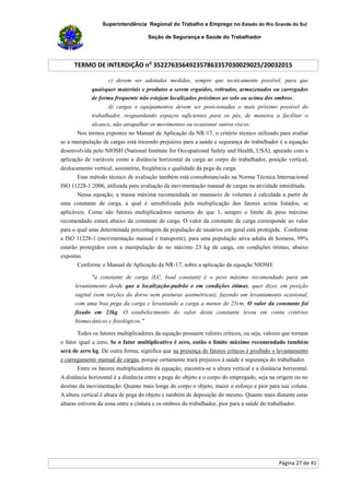 Superintendência Regional do Trabalho e Emprego no Estado do Rio Grande do Sul
Seção de Segurança e Saúde do Trabalhador
TERMO DE INTERDIÇÃO no
352276356492357863357030029025/20032015
Página 27 de 41
c) devem ser adotadas medidas, sempre que tecnicamente possível, para que
quaisquer materiais e produtos a serem erguidos, retirados, armazenados ou carregados
de forma frequente não estejam localizados próximos ao solo ou acima dos ombros;
d) cargas e equipamentos devem ser posicionadas o mais próximo possível do
trabalhador, resguardando espaços suficientes para os pés, de maneira a facilitar o
alcance, não atrapalhar os movimentos ou ocasionar outros riscos.
Nos termos expostos no Manual de Aplicação da NR-17, o critério técnico utilizado para avaliar
se a manipulação de cargas está trazendo prejuízos para a saúde e segurança do trabalhador é a equação
desenvolvida pelo NIOSH (National Institute for Occupational Safety and Health, USA), apurado com a
aplicação de variáveis como a distância horizontal da carga ao corpo do trabalhador, posição vertical,
deslocamento vertical, assimetria, freqüência e qualidade da pega da carga.
Esse método técnico de avaliação também está consubstanciado na Norma Técnica Internacional
ISO 11228-1:2006, utilizada para avaliação da movimentação manual de cargas na atividade interditada.
Nessa equação, a massa máxima recomendada no manuseio de volumes é calculada a partir de
uma constante de carga, a qual é sensibilizada pela multiplicação dos fatores acima listados, se
aplicáveis. Como são fatores multiplicadores menores do que 1, sempre o limite de peso máximo
recomendado estará abaixo da constante de carga. O valor da constante de carga corresponde ao valor
para o qual uma determinada porcentagem da população de usuários em geral está protegida. Conforme
a ISO 11228-1 (movimentação manual e transporte), para uma população ativa adulta de homens, 99%
estarão protegidos com a manipulação de no máximo 23 kg de carga, em condições ótimas, abaixo
expostas.
Conforme o Manual de Aplicação da NR-17, sobre a aplicação da equação NIOSH:
"a constante de carga (LC, load constant) é o peso máximo recomendado para um
levantamento desde que a localização-padrão e em condições ótimas, quer dizer, em posição
sagital (sem torções do dorso nem posturas assimétricas), fazendo um levantamento ocasional,
com uma boa pega da carga e levantando a carga a menos de 25cm. O valor da constante foi
fixado em 23kg. O estabelecimento do valor desta constante levou em conta critérios
biomecânicos e fisiológicos."
Todos os fatores multiplicadores da equação possuem valores críticos, ou seja, valores que tornam
o fator igual a zero. Se o fator multiplicativo é zero, então o limite máximo recomendado também
será de zero kg. De outra forma, significa que na presença de fatores críticos é proibido o levantamento
e carregamento manual de cargas, porque certamente trará prejuízos à saúde e segurança do trabalhador.
Entre os fatores multiplicadores da equação, encontra-se a altura vertical e a distância horizontal.
A distância horizontal é a distância entre a pega do objeto e o corpo do empregado, seja na origem ou no
destino da movimentação. Quanto mais longe do corpo o objeto, maior o esforço e pior para sua coluna.
A altura vertical é altura de pega do objeto e também de deposição do mesmo. Quanto mais distante estas
alturas estivem da zona entre a cintura e os ombros do trabalhador, pior para a saúde do trabalhador.
 