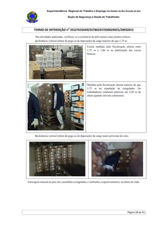 Superintendência Regional do Trabalho e Emprego no Estado do Rio Grande do Sul
Seção de Segurança e Saúde do Trabalhador
TERMO DE INTERDIÇÃO no
352276356492357863357030029025/20032015
Página 28 de 41
Nas atividades analisadas, verificou- se a existência de pelo menos cinco pontos críticos:
a) distância vertical (altura de pega ou de deposição) da carga maiores do que 1,75 m.
Foram medidas pela fiscalização alturas entre
1,75 m e 1,80 m na paletização das caixas
brancas.
Medidas pela fiscalização alturas maiores do que
1,75 m na expedição de congelados. Os
trabalhadores relataram paletizar até 2,20 m de
altura quando estivam containeres.
b) distância vertical (altura de pega ou de deposição) da carga muito próximas do solo;
Estocagem manual no piso dos caminhões (congelados e resfriados, respectivamente), na altura do chão.
 