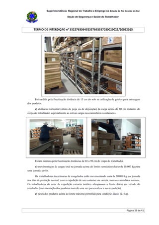 Superintendência Regional do Trabalho e Emprego no Estado do Rio Grande do Sul
Seção de Segurança e Saúde do Trabalhador
TERMO DE INTERDIÇÃO no
352276356492357863357030029025/20032015
Página 29 de 41
Foi medida pela fiscalização distância de 15 cm do solo na utilização de gaiolas para estocagem
dos produtos.
c) distância horizontal (altura de pega ou de deposição) da carga acima de 60 cm distantes do
corpo do trabalhador, especialmente ao estivar cargas nos caminhões e containeres.
Foram medidas pela fiscalização distâncias de 68 a 90 cm do corpo do trabalhador.
d) movimentação de cargas total na jornada acima do limite cumulativo diário de 10.000 kg para
uma jornada de 8h.
Os trabalhadores das câmaras de congelados estão movimentando mais de 20.000 kg por jornada
nos dias de produção normal, com a expedição de um container ou carreta, mais os caminhões normais.
Os trabalhadores do setor de expedição caixaria também ultrapassam o limite diário em virtude do
retrabalho (movimentação dos produtos mais de uma vez para realizar a sua expedição).
e) pesos dos produtos acima do limite máximo permitido para condições ideais (23 kg).
 