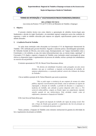 Superintendência Regional do Trabalho e Emprego no Estado do Rio Grande do Sul
Seção de Segurança e Saúde do Trabalhador
TERMO DE INTERDIÇÃO no
352276356492357863357030029025/20032015
Página 3 de 41
RELATÓRIO TÉCNICO
(nos termos da Portaria 1719, de 07/11/2014, do Ministério do Trabalho e Emprego)
1. Objetivo
O presente relatório técnico tem como objetivo a apresentação de subsídios técnico-legais para
fundamentar a decisão do órgão fiscalizador e da autoridade regional competente acerca das condições de
segurança e saúde no trabalho oferecidas pela empresa em epígrafe, especificamente quanto aos pontos
adiante elencados.
2. AAuditoria Fiscal do Trabalho
As ações desta instituição estão alicerçadas na Convenção nº 81 da Organização Internacional do
Trabalho - OIT, ratificada pelo governo brasileiro. Segundo o eminente jurista e desembargador aposentado,
Dr. Sebastião Geraldo de Oliveira, esta norma ocupa, hierarquicamente, um “espaço intermediário entre a
Constituição e a lei ordinária, ou seja, tem status infraconstitucional, mas, ao mesmo tempo, supralegal”. A
Convenção nº 81 dispõe e organiza a Inspeção do Trabalho como instituição estatal encarregada de tornar
efetivas as disposições legais e regulamentares do processo de trabalho, inclusa a proteção dos trabalhadores
no exercício da sua profissão.
O ministro aposentado do TST, Dr. Mozart Victor Russomano afirma:
“Os direitos do trabalhador brasileiro estão protegidos em dois níveis
distintos, mas que se combinam: a inspeção ou fiscalização do trabalho, de
natureza administrativa, e a proteção judicial, através dos tribunais da Justiça
do Trabalho”.
Cite-se também a posição do Dr. Nelson Mannrich, que assim se posiciona:
“Não se pode negar a existência de um conjunto de normas de ordem
pública, impostas coercitivamente pelo Estado, como as referentes ao registro de
empregado, a duração do trabalho, a período de descanso e a segurança e
medicina do trabalho, não cabendo as partes disporem sobre elas (...). Por
serem de ordem pública, compete ao Estado vigiar seu cumprimento, impondo
sanções quando de sua inobservância. Esta atividade estatal, como já
enfatizamos, denomina-se Inspeção do Trabalho”.
O Dr. José Alves de Paula afirma que:
“Os agentes da inspeção do trabalho são vigias da justiça social. Eles
são o braço do Estado para garantir o cumprimento das leis de proteção ao
trabalhador e a construção da justiça social”.
Temos, portanto, a Inspeção do Trabalho como elemento institucional de garantia da efetividade de
leis e regulamentos de proteção ao trabalho.
 