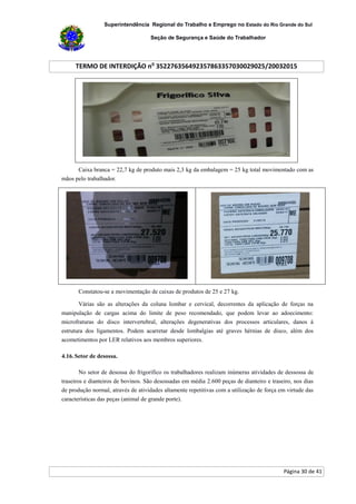 Superintendência Regional do Trabalho e Emprego no Estado do Rio Grande do Sul
Seção de Segurança e Saúde do Trabalhador
TERMO DE INTERDIÇÃO no
352276356492357863357030029025/20032015
Página 30 de 41
Caixa branca = 22,7 kg de produto mais 2,3 kg da embalagem = 25 kg total movimentado com as
mãos pelo trabalhador.
Constatou-se a movimentação de caixas de produtos de 25 e 27 kg.
Várias são as alterações da coluna lombar e cervical, decorrentes da aplicação de forças na
manipulação de cargas acima do limite de peso recomendado, que podem levar ao adoecimento:
microfraturas do disco intervertebral, alterações degenerativas dos processos articulares, danos à
estrutura dos ligamentos. Podem acarretar desde lombalgias até graves hérnias de disco, além dos
acometimentos por LER relativos aos membros superiores.
4.16. Setor de desossa.
No setor de desossa do frigorífico os trabalhadores realizam inúmeras atividades de dessossa de
traseiros e dianteiros de bovinos. São desossadas em média 2.600 peças de dianteiro e traseiro, nos dias
de produção normal, através de atividades altamente repetitivas com a utilização de força em virtude das
características das peças (animal de grande porte).
 