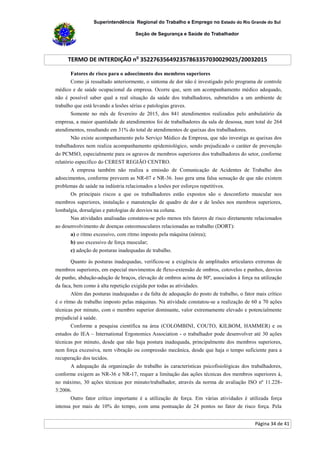 Superintendência Regional do Trabalho e Emprego no Estado do Rio Grande do Sul
Seção de Segurança e Saúde do Trabalhador
TERMO DE INTERDIÇÃO no
352276356492357863357030029025/20032015
Página 34 de 41
Fatores de risco para o adoecimento dos membros superiores
Como já ressaltado anteriormente, o sintoma de dor não é investigado pelo programa de controle
médico e de saúde ocupacional da empresa. Ocorre que, sem um acompanhamento médico adequado,
não é possível saber qual a real situação da saúde dos trabalhadores, submetidos a um ambiente de
trabalho que está levando a lesões sérias e patologias graves.
Somente no mês de fevereiro de 2015, dos 841 atendimentos realizados pelo ambulatório da
empresa, a maior quantidade de atendimentos foi de trabalhadores da sala de desossa, num total de 264
atendimentos, resultando em 31% do total de atendimentos de queixas dos trabalhadores.
Não existe acompanhamento pelo Serviço Médico da Empresa, que não investiga as queixas dos
trabalhadores nem realiza acompanhamento epidemiológico, sendo prejudicado o caráter de prevenção
do PCMSO, especialmente para os agravos de membros superiores dos trabalhadores do setor, conforme
relatório específico do CEREST REGIÃO CENTRO.
A empresa também não realiza a emissão de Comunicação de Acidentes de Trabalho dos
adoecimentos, conforme preveem as NR-07 e NR-36. Isso gera uma falsa sensação de que não existem
problemas de saúde na indústria relacionados a lesões por esforços repetitivos.
Os principais riscos a que os trabalhadores estão expostos são o desconforto muscular nos
membros superiores, instalação e manutenção de quadro de dor e de lesões nos membros superiores,
lombalgia, dorsalgias e patologias de desvios na coluna.
Nas atividades analisadas constatou-se pelo menos três fatores de risco diretamente relacionados
ao desenvolvimento de doenças osteomusculares relacionadas ao trabalho (DORT):
a) o ritmo excessivo, com ritmo imposto pela máquina (nórea);
b) uso excessivo de força muscular;
c) adoção de posturas inadequadas de trabalho.
Quanto às posturas inadequadas, verificou-se a exigência de amplitudes articulares extremas de
membros superiores, em especial movimentos de flexo-extensão de ombros, cotovelos e punhos, desvios
de punho, abdução-adução de braços, elevação de ombros acima de 80º, associados à força na utilização
da faca, bem como à alta repetição exigida por todas as atividades.
Além das posturas inadequadas e da falta de adequação do posto de trabalho, o fator mais crítico
é o ritmo de trabalho imposto pelas máquinas. Na atividade constatou-se a realização de 60 a 70 ações
técnicas por minuto, com o membro superior dominante, valor extremamente elevado e potencialmente
prejudicial à saúde.
Conforme a pesquisa científica na área (COLOMBINI, COUTO, KILBOM, HAMMER) e os
estudos do IEA – International Ergonomics Association - o trabalhador pode desenvolver até 30 ações
técnicas por minuto, desde que não haja postura inadequada, principalmente dos membros superiores,
nem força excessiva, nem vibração ou compressão mecânica, desde que haja o tempo suficiente para a
recuperação dos tecidos.
A adequação da organização do trabalho às características psicofisiológicas dos trabalhadores,
conforme exigem as NR-36 e NR-17, requer a limitação das ações técnicas dos membros superiores à,
no máximo, 30 ações técnicas por minuto/trabalhador, através da norma de avaliação ISO nº 11.228-
3:2006.
Outro fator crítico importante é a utilização de força. Em várias atividades é utilizada força
intensa por mais de 10% do tempo, com uma pontuação de 24 pontos no fator de risco força. Pela
 