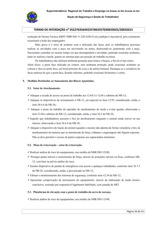 Superintendência Regional do Trabalho e Emprego no Estado do Rio Grande do Sul
Seção de Segurança e Saúde do Trabalhador
TERMO DE INTERDIÇÃO no
352276356492357863357030029025/20032015
Página 35 de 41
avaliação da Norma Técnica ABNT NBR ISO 11.228:3(2013) tal condição é inaceitável, pois certamente
ocasionará a lesão dos empregados.
Mais grave é o risco de acidente com a utilização das facas, pois os trabalhadores precisam
realizar as atividades com a peça em movimento na nórea, deslocando-se juntamente com a peça.
Necessitam caminhar ao mesmo tempo em que desempenham a atividade, podendo ocasionar acidentes,
tanto ao realizar a tarefa, quanto ao retornar para sua posição de trabalho na nórea.
Os trabalhadores não utilizam nenhuma proteção para tronco e braços, a fim de evitar cortes.
Além disso, o porta faca utilizado na cintura, sem nenhuma proteção, pode ocasionar acidentes ao
colocar a faca no porta faca, em local próximo da coxa e da artéria femural, Destaque-se a existência de
facas maiores do que o porta faca, ficando salientes, podendo ocasionar ferimentos e cortes.
5. Medidas Destinadas ao Saneamento dos Riscos Apontados.
5.1. Setor de Atordoamento.
 Adequar a escada de acesso ao posto de trabalho aos 12.64.3 e 12.68 e subitens da NR-12;
 Adequar os dispositivos de acionamento à NR-12, em especial ao item 12.95, considerando, ainda, o
item 36.6.4 da NR-36;
 Adequar o posto de trabalho do operador do atordoamento de modo a evitar quedas, observando o
item 12.68 e subitens da NR-12, considerando, ainda, o item 36.3 da NR-36;
 Impedir que trabalhadores acessem o box de atordoamento enquanto o animal ainda estiver no seu
interior, observando o item 36.6.4 da NR-36;
 Adequar o dispositivo de tração do animal (quando o mesmo não adentra de forma voluntária o box de
atordoamento) de maneira que as transmissão de força, roldanas e engrenagens não fiquem expostas.
Não se deve permitir o acesso de partes corporais aos supracitados elementos.
5.2. Mesa de evisceração – setor de evisceração.
 Realizar análise de risco do equipamento, nos moldes da NBR ISO 12100;
 Proteger partes móveis e transmissões de força, através de proteções móveis ou fixas, conforme NR-
12, com base na prévia análise de risco;
 Instalar dispositivo de parada de emergência com acesso a qualquer trabalhador, conforme item 36.7.3
da NR-36, considerando, ainda, o preconizado na NR-12;
 Efetuar o monitoramento dos sistemas de segurança, conforme item 12.39 da NR-12;
 Apresentar comprovação de aterramento do equipamento, através da elaboração de laudo técnico
conclusivo, assinado por responsável legalmente habilitado, com juntada de ART.
5.3. Plataforma de elevação com o posto de trabalho da serra de carcaça.
 Realizar análise de risco do equipamento, nos moldes da NBR ISO 12100;
 