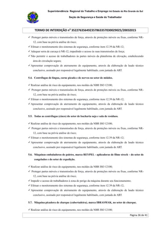 Superintendência Regional do Trabalho e Emprego no Estado do Rio Grande do Sul
Seção de Segurança e Saúde do Trabalhador
TERMO DE INTERDIÇÃO no
352276356492357863357030029025/20032015
Página 36 de 41
 Proteger partes móveis e transmissões de força, através de proteções móveis ou fixas, conforme NR-
12, com base na prévia análise de risco;
 Efetuar o monitoramento dos sistemas de segurança, conforme item 12.39 da NR-12;
 Adequar serra de carcaça à NR-12, impedindo o acesso às suas transmissões de força;
 Não permitir o acesso de trabalhadores às partes móveis da plataforma de elevação, estabelecendo
área de circulação segura;
 Apresentar comprovação de aterramento do equipamento, através da elaboração de laudo técnico
conclusivo, assinado por responsável legalmente habilitado, com juntada de ART.
5.4. Centrífugas de língua, carne picada e de nervos no setor de miúdos.
 Realizar análise de risco do equipamento, nos moldes da NBR ISO 12100;
 Proteger partes móveis e transmissões de força, através de proteções móveis ou fixas, conforme NR-
12, com base na prévia análise de risco;
 Efetuar o monitoramento dos sistemas de segurança, conforme item 12.39 da NR-12;
 Apresentar comprovação de aterramento do equipamento, através da elaboração de laudo técnico
conclusivo, assinado por responsável legalmente habilitado, com juntada de ART.
5.5. Todas as centrífugas (cinco) do setor de bucharia suja e sala de resíduos.
 Realizar análise de risco do equipamento, nos moldes da NBR ISO 12100;
 Proteger partes móveis e transmissões de força, através de proteções móveis ou fixas, conforme NR-
12, com base na prévia análise de risco;
 Efetuar o monitoramento dos sistemas de segurança, conforme item 12.39 da NR-12;
 Apresentar comprovação de aterramento do equipamento, através da elaboração de laudo técnico
conclusivo, assinado por responsável legalmente habilitado, com juntada de ART.
5.6. Máquinas embaladoras de paletes, marca REYPEL - aplicadoras de filme strech – do setor de
congelados e do setor de expedição.
 Realizar análise de risco do equipamento, nos moldes da NBR ISO 12100;
 Proteger partes móveis e transmissões de força, através de proteções móveis ou fixas, conforme NR-
12, com base na prévia análise de risco;
 Impedir o acesso de trabalhadores à zona de perigo da máquina durante seu funcionamento;
 Efetuar o monitoramento dos sistemas de segurança, conforme item 12.39 da NR-12;
 Apresentar comprovação de aterramento do equipamento, através da elaboração de laudo técnico
conclusivo, assinado por responsável legalmente habilitado, com juntada de ART.
5.7. Máquina picadora de charque (cubertadeira), marca IBRASMAK, no setor de charque.
 Realizar análise de risco do equipamento, nos moldes da NBR ISO 12100;
 