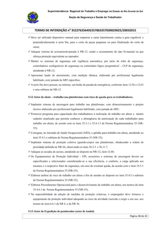 Superintendência Regional do Trabalho e Emprego no Estado do Rio Grande do Sul
Seção de Segurança e Saúde do Trabalhador
TERMO DE INTERDIÇÃO no
352276356492357863357030029025/20032015
Página 38 de 41
 Deve ser utilizado dispositivo manual para empurrar a carne lateralmente contra a guia regulável, e
perpendicularmente à serra fita, para o corte de peças pequenas ou para finalização do corte da
carne;
 Adequar sistema de acionamento/parada à NR-12, sendo o acionamento do tipo bi-manual ou que
ofereça proteção equivalente ao operador;
 Manter os sistemas de segurança sob vigilância automática, por meio de relés de segurança,
controladores configuráveis de segurança ou controlador lógico programável – CLP de segurança,
atendendo à NR-12;
 Apresentar laudo de aterramento, com medição ôhmica, elaborado por profissional legalmente
habilitado, com juntada de ART específica;
 A serra fita deve possuir, no mínimo, um botão de parada de emergência, conforme itens 12.56 a 12.63
e seus subitens da NR-12.
5.12. Setor de abate – trabalho nas plataformas com risco de queda para os trabalhadores.
 Implantar sistema de ancoragem para trabalho nas plataformas, com dimensionamento e projeto
técnico elaborado por profissional legalmente habilitado, com juntada de ART;
 Promover programa para capacitação dos trabalhadores à realização de trabalho em altura e manter
cadastro atualizado que permita conhecer a abrangência da autorização de cada trabalhador para
trabalho em altura, de acordo com os itens 35.3.1 e 35.4.1.3 da Norma Regulamentadora 35 (NR-
35);
 Consignar, no Atestado de Saúde Ocupacional (ASO), a aptidão para trabalho em altura, atendendo ao
item 35.4.1 e subitens da Norma Regulamentadora 35 (NR-35);
 Implantar sistema de proteção coletiva (guarda-corpo) nas plataformas, obedecendo a ordem de
prioridade definida na NR-36, observando os itens 36.3.3 e 36.11.7;
 Adequar as escadas de acesso, atendendo ao disposto na NR-12, item 12.68;
 Os Equipamentos de Proteção Individual - EPI, acessórios e sistemas de ancoragem devem ser
especificados e selecionados considerando-se a sua eficiência, o conforto, a carga aplicada aos
mesmos e o respectivo fator de segurança, em caso de eventual queda, de acordo com o item 35.5.1
da Norma Regulamentadora 35 (NR-35);
 Elaborar análise de risco do trabalho em altura a fim de atender ao disposto no item 35.4.5 e subitens
da Norma Regulamentadora 35 (NR-35);
 Elaborar Procedimento Operacional para o desenvolvimento de trabalho em altura, nos termos do item
35.4.6.1 da Norma Regulamentadora 35 (NR-35);
 Na impossibilidade da adoção de medidas de proteção coletivas, o empregador deve fornecer o
equipamento de proteção individual adequado ao risco da atividade exercida e exigir o seu uso, nos
termos do item 6.6.1 da NR 6, e da NR 36.
5.13. Setor de Expedição de pendurados (setor de tendal)
 