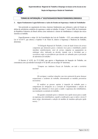 Superintendência Regional do Trabalho e Emprego no Estado do Rio Grande do Sul
Seção de Segurança e Saúde do Trabalhador
TERMO DE INTERDIÇÃO no
352276356492357863357030029025/20032015
Página 4 de 41
3. Alguns Fundamentos Legais Referentes a Ações do Estado em Segurança e Saúde do Trabalhador
Sem pretensão ao esgotamento do tema, citaremos fundamentos que embasam a ação do Estado na
defesa de satisfatórias condições de segurança e saúde no trabalho. O artigo 7º, inciso XXII, da Constituição
da República Federativa do Brasil afirma como inalienável o direito de trabalhadores à redução dos riscos
inerentes ao trabalho.
Especificamente o artigo 161 da Consolidação das Leis do Trabalho – CLT, com redação dada pela
Lei nº 6.514/77, que alterou o Capítulo V do Título II, relativo à Segurança e Medicina do Trabalho,
determina:
“O Delegado Regional do Trabalho, à vista de laudo técnico do serviço
competente que demonstre grave e iminente risco para o trabalhador, poderá
interditar estabelecimento, setor de serviço, máquina ou equipamento ou
embargar obra, indicando na decisão, tomada com a brevidade que a
ocorrência exigir, as providências que deverão ser adotadas para a prevenção
de infortúnios de trabalho”.
O Decreto nº 4.552, de 27.12.2002, que aprova o Regulamento da Inspeção do Trabalho, em
consonância com a já referida Convenção nº 81 da OIT, em seu artigo 18° determina:
“Compete aos Auditores Fiscais do Trabalho, em todo o território
nacional:
...
IX) averiguar e analisar situações com risco potencial de gerar doenças
ocupacionais e acidentes do trabalho, determinando as medidas preventivas
necessárias;
X) notificar as pessoas sujeitas à inspeção do trabalho para o
cumprimento de obrigações ou a correção de irregularidades e adoção de
medidas que eliminem os riscos para a saúde e segurança dos trabalhadores,
nas instalações ou métodos de trabalho;
XI) quando constatado grave e iminente risco (grifo nosso) para a saúde
ou segurança dos trabalhadores, expedir a notificação a que se refere o inciso X
deste artigo, determinando a adoção de medidas de imediata aplicação (grifo
nosso)...”
 