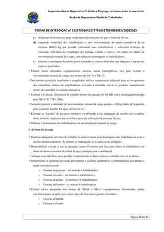 Superintendência Regional do Trabalho e Emprego no Estado do Rio Grande do Sul
Seção de Segurança e Saúde do Trabalhador
TERMO DE INTERDIÇÃO no
352276356492357863357030029025/20032015
Página 40 de 41
c) distâncias horizontais de pega ou de deposição menores do que o limite de 60 cm;
d) exposição individual dos trabalhadores a uma movimentação de massa cumulativa de no
máximo 10.000 kg por jornada, colocando mais trabalhadores e reduzindo o tempo de
exposição individual do trabalhador por jornada, vedado o rodízio com outras atividades de
movimentação manual de cargas, com adequado contingente de trabalhadores;
e) eliminar a montagem de paletes junto a paredes ou outros obstáculos que impeçam o acesso por
todos os seus lados.
 Utilizar meios adequados (equipamentos, esteiras, mesas pantográficas, etc) para facilitar a
movimentação manual de cargas, nos termos da NR-36 e NR-17;
 Nos setores expedição (resfriados e congelados) utilizar equipamento adequado para o carregamento
dos caminhões, através de empilhadeiras, evitando a atividade estivar os produtos manualmente
dentro do caminhão ou solução alternativa.
 Realizar a avaliação dos postos de trabalho através da equação do NIOSH com a atualização realizada
pelo ISO nº 11.228-1:2006;
 Somente permitir a atividade de movimentação manual de carga quando o Lifting Index (LI) apurado
pela avaliação anterior for igual ou inferior a 1.
 Eliminar as “gaiolas” do processo produtivo ou proceder a sua adequação de acordo com a análise
desse relatório (implantar barreira física para não utilização da primeira fileira);
 Realizar o treinamento dos trabalhadores em movimentação manual de cargas.
5.16.Setor de desossa
 Imediata adequação do ritmo de trabalho às características psicofisiológicas dos trabalhadores, com o
devido dimensionamento do número de empregados às exigências de produção;
 Disponibilizar e exigir o uso de proteção contra ferimentos por faca para todos os trabalhadores na
nórea de desossa (avental de malha de aço e proteção para o antebraço);
 Adequar os portas facas para guardar completamente as facas maiores, evitando risco de acidentes;
 Dimensionar as seguintes atividade para manter o seguinte quantitativo de trabalhadores executando a
tarefa simultâneamente:
o Desossa do pescoço – no mínimo 6 trabalhadores;
o Desossa do acém – no mínimo 6 trabalhadores;
o Desossa da paleta – no mínimo 10 trabalhadores;
o Desossa do lombo - no mínimo 6 trabalhadores
 Utilizar meios adequados nos termos da NR-36 e NR-17 (equipamentos, ferramentas, ajudas
mecânicas) para as ações que exigem pico de força nas seguintes atividades:
o Desossa da paleta;
o Desossa do lombo
 