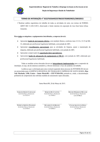 Superintendência Regional do Trabalho e Emprego no Estado do Rio Grande do Sul
Seção de Segurança e Saúde do Trabalhador
TERMO DE INTERDIÇÃO no
352276356492357863357030029025/20032015
Página 41 de 41
 Realizar análise ergonômica do trabalho de todas as atividades do setor, nos termos da NORMA
ABNT ISO 11.228-3:2013, observando o limite máximo de exposição de risco bem baixo (Zona
Amarela).
Para todas as máquinas e equipamentos interditados, a empresa deverá:
 Apresentar laudo de aterramento elétrico, com medição ôhmica, conforme itens 12.14 e 12.15 da NR-
12, elaborado por profissional legalmente habilitado, com juntada de ART;
 Apresentar procedimentos operacionais para as atividades de limpeza, ajuste e manutenção da
máquina, elaborado por profissional legalmente habilitado, com juntada de ART;
 Apresentar comprovação da capacitação do(s) operador(es);
 Apresentar laudo de adequação do equipamento à NR-12, com juntada de ART, elaborado por
profissional legalmente habilitado.
Todas as medidas acima elencadas devem ser integralmente implementadas para a suspensão da
interdição, ou seja, são de natureza cumulativa, a fim de minimizar o risco de acidentes de trabalho.
Lembra-se que a solicitação para uma eventual suspensão deste processo de INTERDIÇÃO deverá
ser protocolada junto à GERÊNCIA REGIONAL DO TRABALHO E EMPREGO DE SANTA MARIA, Rua
Vale Machado, 1390, Centro – Santa Maria/RS – CEP 97.010-530, juntando-se, ainda, a documentação
probatória de cumprimento das referidas medidas de saneamento supra elencadas.
Santa Maria/RS, 20 de Março de 2015.
_______________________
FABIANO RIZZO CARVALHO
AUDITOR-FISCAL TRABALHO
CIF 35227-6
_______________________
MARCIO RUI CANTOS
AUDITOR-FISCAL TRABALHO
CIF 35649-2
_______________________
MAURO MARQUES MULLER
AUDITOR-FISCAL TRABALHO
CIF 35786-3
_______________________
PATRÍCIA SIRTOLI PEGORINI
AUDITORA-FISCAL TRABALHO
CIF 35703-0
_______________________
RICARDO LUÍS BRAND
AUDITOR-FISCAL TRABALHO
CIF 02902-5
_______________________
CEZAR ARAÚJO DA ROSA
AUDITOR-FISCAL TRABALHO
CIF 35710-3
 