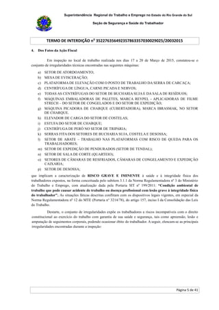 Superintendência Regional do Trabalho e Emprego no Estado do Rio Grande do Sul
Seção de Segurança e Saúde do Trabalhador
TERMO DE INTERDIÇÃO no
352276356492357863357030029025/20032015
Página 5 de 41
4. Dos Fatos da Ação Fiscal
Em inspeção no local de trabalho realizada nos dias 17 a 20 de Março de 2015, constatou-se o
conjunto de irregularidades técnicas encontradas nas seguintes máquinas:
a) SETOR DE ATORDOAMENTO;
b) MESA DE EVISCERAÇÃO;
c) PLATAFORMA DE ELEVAÇÃO COM O POSTO DE TRABALHO DA SERRA DE CARCAÇA;
d) CENTRÍFUGA DE LÍNGUA, CARNE PICADA E NERVOS;
e) TODAS AS CENTRÍFUGAS DO SETOR DE BUCHARIA SUJA E DA SALA DE RESÍDUOS;
f) MÁQUINAS EMBALADORAS DE PALETES, MARCA REYPEL - APLICADORAS DE FILME
STRECH – DO SETOR DE CONGELADOS E DO SETOR DE EXPEDIÇÃO;
g) MÁQUINA PICADORA DE CHARQUE (CUBERTADEIRA), MARCA IBRASMAK, NO SETOR
DE CHARQUE.
h) ELEVADOR DE CARGA DO SETOR DE COSTELAS;
i) ESTUFA DO SETOR DE CHARQUE;
j) CENTRÍFUGA DE PERÓ NO SETOR DE TRIPARIA;
k) SERRAS FITA DOS SETORES DE BUCHARIA SUJA, COSTELA E DESOSSA;
l) SETOR DE ABATE – TRABALHO NAS PLATAFORMAS COM RISCO DE QUEDA PARA OS
TRABALHADORES;
m) SETOR DE EXPEDIÇÃO DE PENDURADOS (SETOR DE TENDAL);
n) SETOR DE SALA DE CORTE (QUARTEIO);
o) SETORES DE CÂMARAS DE RESFRIADOS, CÂMARAS DE CONGELAMENTO E EXPEDIÇÃO
CAIXARIA;
p) SETOR DE DESOSSA;
que implicam a caracterização de RISCO GRAVE E IMINENTE à saúde e à integridade física dos
trabalhadores expostos, na forma conceituada pelo subitem 3.1.1 da Norma Regulamentadora nº 3 do Ministério
do Trabalho e Emprego, com atualização dada pela Portaria SIT nº 199/2011: “Condição ambiental de
trabalho que pode causar acidente de trabalho ou doença profissional com lesão grave à integridade física
do trabalhador". As situações fáticas descritas conflitam com os dispositivos legais vigentes, em especial da
Norma Regulamentadora no
12 do MTE (Portaria n° 3214/78), do artigo 157, inciso I da Consolidação das Leis
do Trabalho.
Destarte, o conjunto de irregularidades expõe os trabalhadores a riscos incompatíveis com o direito
constitucional ao exercício do trabalho com garantia de sua saúde e segurança, tais como apreensão, lesão e
amputação de seguimentos corporais, podendo ocasionar óbito do trabalhador. A seguir, elencam-se as principais
irregularidades encontradas durante a inspeção:
 