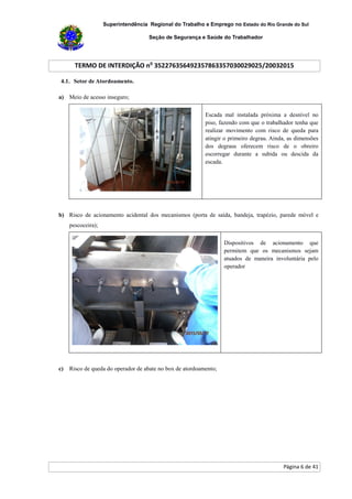 Superintendência Regional do Trabalho e Emprego no Estado do Rio Grande do Sul
Seção de Segurança e Saúde do Trabalhador
TERMO DE INTERDIÇÃO no
352276356492357863357030029025/20032015
Página 6 de 41
4.1. Setor de Atordoamento.
a) Meio de acesso inseguro;
Escada mal instalada próxima a desnível no
piso, fazendo com que o trabalhador tenha que
realizar movimento com risco de queda para
atingir o primeiro degrau. Ainda, as dimensões
dos degraus oferecem risco de o obreiro
escorregar durante a subida ou descida da
escada.
b) Risco de acionamento acidental dos mecanismos (porta de saída, bandeja, trapézio, parede móvel e
pescoceira);
Dispositivos de acionamento que
permitem que os mecanismos sejam
atuados de maneira involuntária pelo
operador
c) Risco de queda do operador de abate no box de atordoamento;
 