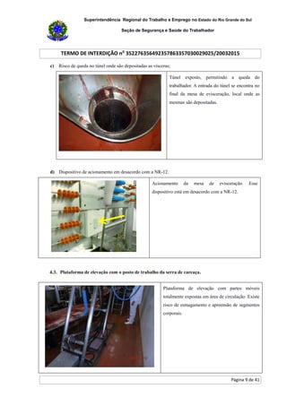 Superintendência Regional do Trabalho e Emprego no Estado do Rio Grande do Sul
Seção de Segurança e Saúde do Trabalhador
TERMO DE INTERDIÇÃO no
352276356492357863357030029025/20032015
Página 9 de 41
c) Risco de queda no túnel onde são depositadas as vísceras;
Túnel exposto, permitindo a queda do
trabalhador. A entrada do túnel se encontra no
final da mesa de evisceração, local onde as
mesmas são depositadas.
d) Dispositivo de acionamento em desacordo com a NR-12.
Acionamento da mesa de evisceração. Esse
dispositivo está em desacordo com a NR-12.
4.3. Plataforma de elevação com o posto de trabalho da serra de carcaça.
Plataforma de elevação com partes móveis
totalmente expostas em área de circulação. Existe
risco de esmagamento e apreensão de segmentos
corporais.
 