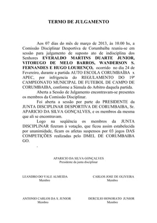 TERMO DE JULGAMENTO



         Aos 07 dias do mês de março de 2013, às 10.00 hs, a
Comissão Disciplinar Desportiva de Corumbaíba reuniu-se em
sessão para julgamento de suposto ato de indisciplina dos
Senhores EVERALDO MARTINS DUARTE JUNIOR,
VITORUGO DE MELO BARROS, WANDERSON S.
FERNANDES E HUGO LOURENÇO, ocorrido no dia 24 de
Fevereiro, durante a partida AUTO ESCOLA CORUMBAÍBA x
APEC, por infrigencia do REGULAMENTO DO 19ª
CAMPEONATO MUNICIPAL DE FUTEBOL DE CAMPO DE
CORUMBAIBA, conforme a Súmula do Arbitro daquela partida.
         Aberta a Sessão de Julgamento encontravam-se presentes
os membros da Comissão Disciplinar.
         Foi aberta a sessão por parte do PRESIDENTE da
JUNTA DISCIPLINAR DESPORTIVA DE CORUMBAIBA, Sr.
APARICIO DA SILVA GONÇALVES, e os membros da mesma
que ali se encontravam.
         Logo na seqüência os membros da JUNTA
DISCIPLINAR fizeram à votação, que ficou assim estabelecida
por unanimidade, ficam os atletas suspensos por 03 jogos DAS
COMPETIÇÕES realizadas pelo DMEL DE CORUMBAIBA
GO.
         .

                 APARICIO DA SILVA GONÇALVES
                    Presidente da junta disciplinar



LEANDRO DO VALE ALMEIDA                    CARLOS JOSE DE OLIVEIRA
        Membro                                     Membro




ANTONIO CARLOS DA S. JUNIOR             DERCILIO HONORATO JUNIOR
        Membro                                    Membro
 