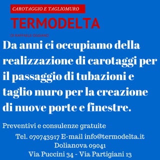 DI RAFFAELE OGGIANO
CAROTAGGIO E TAGLIOMURO
TERMODELTA
Da anni ci occupiamo della
realizzazione di carotaggi per
il passaggio di tubazioni e
taglio muro per la creazione
di nuove porte e finestre.
Preventivi e consulenze gratuite
Tel. 070743917 E-mail info@termodelta.it
Dolianova 09041
Via Puccini 34 - Via Partigiani 13
 