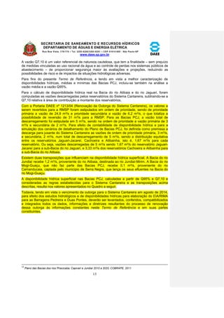 SECRETARIA DE SANEAMENTO E RECURSOS HÍDRICOS 
DEPARTAMENTO DE ÁGUAS E ENERGIA ELÉTRICA 
Rua Boa Vista, 170/175 – Tel. 3293-8200/3293-8201 – CEP 01014-000 - São Paulo-SP 
www.daee.sp.gov.br 
13 
A vazão Q7,10 é um valor referencial de natureza cautelosa, que tem a finalidade – sem prejuízo 
de medidas vinculadas ao uso racional da água e ao controle de perdas nos sistemas públicos de 
abastecimento – de proporcionar segurança maior às avaliações e projeções, reduzindo as 
possibilidades de risco e de impactos de situações hidrológicas adversas. 
Para fins do presente Termo de Referência, e tendo em vista a melhor caracterização de 
disponibilidades hídricas, médias e mínimas das Bacias PCJ, incluiu-se também na análise a 
vazão média e a vazão Q95%. 
Para o cálculo de disponibilidade hídrica real na Bacia do rio Atibaia e do rio Jaguari, foram 
computadas as vazões descarregadas pelos reservatórios do Sistema Cantareira, subtraindo-se a 
Q7,10 relativa à área de contribuição a montante dos reservatórios. 
Com a Portaria DAEE nº 1213/04 (Renovação da Outorga do Sistema Cantareira), os valores a 
serem revertidos para a RMSP foram estipulados em ordem de prioridade, sendo de prioridade 
primária a vazão de 24,8 m³/s e prioridade secundária a vazão de 6,2 m³/s, o que totaliza a 
possibilidade de reversão de 31 m³/s para a RMSP. Para as Bacias PCJ, a vazão total de 
descarregamento foi estipulada em 5 m³/s, sendo na ordem de prioridade a vazão primária de 3 
m³/s e secundária de 2 m³/s. Para efeito de contabilidade de disponibilidade hídrica e para a 
simulação dos cenários de detalhamento do Plano de Bacias PCJ, foi definida como premissa a 
descarga para jusante do Sistema Cantareira as vazões de ordem de prioridade primária, 3 m³/s, 
e secundária, 2 m³/s, num total de descarregamento de 5 m³/s, sendo a distribuição equitativa 
entre os reservatórios Jaguari-Jacareí, Cachoeira e Atibainha, isto é, 1,67 m³/s para cada 
reservatório. Ou seja, vazões descarregadas de 5 m³/s sendo 1,67 m³/s do reservatório Jaguari- 
Jacareí para a sub-Bacia do rio Jaguari, e 3,33 m³/s dos reservatórios Cachoeira e Atibainha para 
a sub-Bacia do rio Atibaia. 
Existem duas transposições que influenciam na disponibilidade hídrica superficial. A Bacia do rio 
Jundiaí recebe 1,2 m³/s, proveniente do rio Atibaia, destinada ao rio Jundiaí-Mirim. A Bacia do rio 
Mogi-Guaçu, que não faz parte das Bacias PCJ, recebe 0,1 m³/s, proveniente do rio 
Camanducaia, captada pelo município de Serra Negra, que lança os seus efluentes na Bacia do 
rio Mogi-Guaçu. 
A disponibilidade hídrica superficial nas Bacias PCJ, calculadas a partir de Q95% e Q7,10 e 
consideradas as regras estabelecidas para o Sistema Cantareira e as transposições acima 
descritas, resulta nos valores apresentados no Quadro a seguir. 
Todavia, tendo em vista o vencimento da outorga para o Sistema Cantareira em agosto de 2014, 
para efeito dos estudos hidrológicos e de disponibilidades hídricas para elaboração do EIA/RIMA 
para as Barragens Pedreira e Duas Pontes, deverão ser levantados, conferidos, compatibilizados 
e integrados todos os dados, informações e diretrizes resultantes do processo de renovação 
dessa outorga às informações constantes neste Termo de Referência e em suas partes 
constituintes. 
12 
Plano das Bacias dos rios Piracicaba, Capivari e Jundiaí 2010 a 2020, COBRAPE, 2011 
 