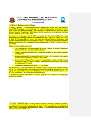 SECRETARIA DE SANEAMENTO E RECURSOS HÍDRICOS 
DEPARTAMENTO DE ÁGUAS E ENERGIA ELÉTRICA 
Rua Boa Vista, 170/175 – Tel. 3293-8200/3293-8201 – CEP 01014-000 - São Paulo-SP 
www.daee.sp.gov.br 
15 
I.1.2. Sistema Cantareira e seus reflexos 
O Sistema Cantareira13 é o maior sistema produtor operado pela Sabesp com capacidade para 
fornecer 33 m3/s de água para uma população de 8,8 milhões de pessoas localizadas nas zonas 
norte, central, leste e oeste da capital e nos municípios de Franco da Rocha, Francisco Morato, 
Caieiras, Osasco, Carapicuíba e São Caetano do Sul e parte dos municípios de Guarulhos, 
Barueri, Taboão da Serra e Santo André. 
Com uma área de drenagem total de 2.303 km2, produz 33 m3/s, dos quais 31 m3/s na Bacia 
hidrográfica do rio Piracicaba e apenas 2 m3/s na Bacia do Alto Tietê, no rio Juqueri. Dos 31 m3/s 
da Bacia do Piracicaba, 22 m3/s provêm dos reservatórios Jaguari-Jacareí, cujas bacias estão 
inseridas majoritariamente no Estado de Minas Gerais. As regras de outorga atuais preveem a 
retirada de, no máximo, 31 m3/s de água para o abastecimento da RMSP, e de 5 m3/s para as 
Bacias PCJ. 
O Sistema Cantareira é composto por: 
Cinco reservatórios de regularização de vazões: Jaguari e Jacareí (interligados); 
Cachoeira; Atibainha e Juqueri (ou Paiva Castro); 
Túneis e canais de interligação para transferência de água de uma represa para outra 
mais à jusante; 
Uma estação elevatória de água: a Elevatória de Santa Inês, responsável por recalcar a 
água dos cinco reservatórios captada no último deles; 
Um reservatório – Águas Claras – que pela sua capacidade e vazão veiculada pode ser 
considerado como o “pulmão” do sistema, visando a manutenção de um fluxo contínuo 
de água para a ETA Guaraú; 
Uma estação de tratamento de água: a ETA do Guaraú. 
O reservatório que fica no alto da Serra da Cantareira (Águas Claras) entrou em funcionamento 
em 1971. A primeira barragem, de Paiva Castro, entrou em operação em maio de 1973. Em 
seguida foram construídas as barragens de Cachoeira (novembro de 1974), Atibainha (fevereiro 
de 1975), e finalmente a de Jaguari-Jacareí (maio de 1982). 
As ilustrações seguintes apresentam a situação geográfica e o esquema da configuração 
hidráulica do sistema. 
13 
Os dados e informações sobre o Sistema Cantareira devem ser analisados, conferidos, atualizados e 
compatibilizados com as informações da versão final do documento “Dados de Referência acerca da Outorga do 
Sistema Cantareira”, elaborado pela Agência Nacional de Águas – ANA e pelo Departamento de Águas e Energia 
Elétrica – DAEE. A versão deste documento disponibilizada pela ANA e o DAEE até a data de elaboração deste Termo 
de Referência é a de Agosto 2013 – V 1.0. 
 