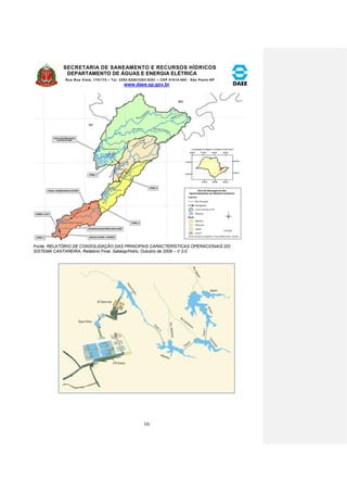 SECRETARIA DE SANEAMENTO E RECURSOS HÍDRICOS 
DEPARTAMENTO DE ÁGUAS E ENERGIA ELÉTRICA 
Rua Boa Vista, 170/175 – Tel. 3293-8200/3293-8201 – CEP 01014-000 - São Paulo-SP 
www.daee.sp.gov.br 
16 
Fonte: RELATÓRIO DE CONSOLIDAÇÃO DAS PRINCIPAIS CARACTERÍSTICAS OPERACIONAIS DO 
SISTEMA CANTAREIRA, Relatório Final, Sabesp/Hidro, Outubro de 2009 – V 3.0. 
 