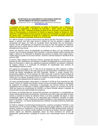 SECRETARIA DE SANEAMENTO E RECURSOS HÍDRICOS 
DEPARTAMENTO DE ÁGUAS E ENERGIA ELÉTRICA 
Rua Boa Vista, 170/175 – Tel. 3293-8200/3293-8201 – CEP 01014-000 - São Paulo-SP 
www.daee.sp.gov.br 
18 
A sociedade civil da região, especialmente na cidade de Piracicaba, sob a liderança da 
Associação de Engenheiros e Arquitetos de Piracicaba – AEAP, lançou uma campanha 
denominada “Ano 2000 – Redenção Ecológica da Bacia do Rio Piracicaba” a qual resultou numa 
Carta de Reivindicações ao Governador do Estado na segunda metade da década de 1980, 
solicitando a implementação de amplo conjunto de ações para recuperação e proteção das águas. 
Na mesma linha, o documento da AEAP foi o embrião de uma forte articulação política dos 
prefeitos da região pela recuperação da Bacia do rio Piracicaba. 
Em 1989 foi fundado o Consórcio Intermunicipal das Bacias dos Rios Piracicaba e Capivari, que 
passou a articular uma forte ação técnica e política em prol de estudos e pressão pela 
recuperação das águas. Em razão da vinculação hídrica das Bacias dos rios Piracicaba e 
Capivari, devido principalmente ao lançamento de cerca de 50% dos esgotos de Campinas, 
estava claro que o mesmo deveria ocorrer no campo político, daí o Consórcio ter nascido com 
abrangência em duas bacias. 
Devido aos aspectos críticos de degradação da qualidade de água e de sua escassez para 
consumo de sua própria população, fatos somados à crescente pressão política exercida pela 
região, a Bacia do rio Piracicaba foi declarada pelo governo do Estado como “bacia crítica e 
modelo básico de gestão dos recursos hídricos”, conforme o Decreto Estadual no 28.489 de 09 de 
junho de 1988. 
O primeiro Plano Estadual de Recursos Hídricos, aprovado pelo Decreto no 32.954 de 07 de 
fevereiro de 1991, apresentava com destaque o problema de degradação de recursos hídricos na 
Bacia do Piracicaba e o elenco dos respectivos programas prioritários, em especial o tratamento 
de esgotos urbanos e a construção de barragens de regularização para aumento de 
disponibilidades hídricas na bacia. 
Em seguida foi promulgada a lei no 7.663 de 30 de dezembro de 1991 instituindo a Política 
Estadual de Recursos Hídricos. No artigo segundo de suas Disposições Transitórias a lei criou o 
Comitê das Bacias Hidrográficas dos Rios Piracicaba, Capivari e Jundiaí (Comitê PCJ), 
formalmente instalado em 18 de novembro de 1993, tendo sido o primeiro Comitê de Bacia do 
Estado de São Paulo. A área de abrangência foi estendida a três bacias, em razão da vinculação 
hídrica com o rio Capivari, já referida, e com o rio Jundiaí em razão de antiga reversão das águas 
do rio Atibaia para abastecimento da cidade de Jundiaí. 
Um marco importante também, dessa época, é o Decreto no 34.530 de 30 de dezembro de 1991 
criando o Grupo de Trabalho para estudar e propor a forma de atuação integrada na implantação 
de programas de proteção, conservação e recuperação dos recursos hídricos das Bacias 
hidrográficas dos rios Piracicaba e Capivari. Desse trabalho resultou um documento (março de 
1992) que deveria ser encaminhado ao COFIEX e ao Banco Mundial visando à obtenção de 
recursos externos para implementação dos programas. 
No entanto, as características dos componentes propostos nos programas, e a complexidade do 
arranjo institucional para gerir tais programas, contribuíram para inibir a ação mais global na bacia 
visando a reversão do quadro de escassez hídrica e da baixa qualidade das águas. A maior 
complexidade residia na ausência de um responsável pelo empréstimo vinculado ao objeto 
principal das ações, ou seja, o tratamento de esgotos domésticos, cujos operadores dos serviços 
eram – e ainda são – na maioria representados por entidades municipais autônomas distribuídas 
pelas três bacias. 
Em 2002 foi instalado o Comitê Federal das Bacias PCJ, conforme Lei Federal no 9433/97 e, mais 
recentemente, em 27 de março de 2008, o Comitê Piracicaba-Jaguari (CBH-PJ), na parte mineira 
da bacia, conforme Lei Estadual no 13.199, de 29 de janeiro de 1999, de Minas Gerais, ambos de 
forma articulada com o pioneiro Comitê instalado em razão da lei paulista. Hoje tais colegiados, 
embora regidos por diferentes legislações, atuam de forma harmônica em termos de 
planejamento, gerenciamento e aplicação de recursos, sob a denominação comum de Comitês 
PCJ. 
 