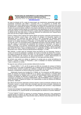 SECRETARIA DE SANEAMENTO E RECURSOS HÍDRICOS 
DEPARTAMENTO DE ÁGUAS E ENERGIA ELÉTRICA 
Rua Boa Vista, 170/175 – Tel. 3293-8200/3293-8201 – CEP 01014-000 - São Paulo-SP 
www.daee.sp.gov.br 
19 
Ao longo da década de 90 o poder de alavancagem de investimentos representado pela ação 
coordenada inicialmente pelo DAEE e Consórcio PCJ e na sequência os Comitês PCJ, 
fomentaram uma cultura regional para a elaboração de projetos básicos e executivos para obras 
de afastamento e tratamento de esgotos. A existência de projetos foi importante para concretizar 
iniciativa dos governos federal, estadual e dos próprios operadores dos serviços de saneamento, 
a partir de meados da última década, de investimentos mais significativos em obras de tratamento 
de esgotos urbanos, os quais estão atenuando o quadro negro de qualidade das águas imaginado 
na década de 80. Essa ação elevou o índice de tratamento de praticamente zero naquela época 
para cerca de 42% do esgoto coletado (em 2010). 
Embora o balanço hídrico regional não registre déficits que tenham ocasionado racionamentos ao 
longo dos principais cursos d’água, nos períodos de estiagem há frequentes registros de 
dificuldades para o tratamento das águas devido à alta concentração de poluentes ainda 
remanescentes. Citam-se como exemplos mais críticos as captações de Valinhos, Campinas e 
Sumaré, no rio Atibaia; Americana e Piracicaba, no rio Piracicaba, esta última transferida, ainda 
nos anos 80, para o rio Corumbataí devido à degradação das águas. Esse fato também, desde os 
anos 80, motivou a organização dos operadores dos serviços de saneamento, com apoio do 
DAEE e CETESB, a se reunirem mensalmente para avaliação da situação de qualidade e 
quantidade das águas. Primeiro num grupo denominado “Operação Estiagem”, depois incorporado 
pelo Comitê PCJ como “Grupo de Monitoramento” e, atualmente, no âmbito dos Comitês PCJ, 
estruturado como “Câmara Técnica de Monitoramento Hidrológico – CT-MH”. 
Não obstante, o quadro geral de criticidade hídrica das Bacias dos rios Piracicaba, Capivari e 
Jundiaí, em termos de quantidade e qualidade, tem levado os Comitês das Bacias PCJ a propor, 
aos órgãos outorgantes do Estado e da União: (i) a não emissão de outorgas para instalação de 
novas indústrias com alto consumo de água (comprometendo o próprio desenvolvimento da 
região) e (ii) medidas compensatórias que resultem em mais água para essas bacias. 
No primeiro caso podem ser citadas as negativas de outorga para as usinas termelétricas de 
Paulínia e Carioba, na Bacia do Piracicaba, e para a ampliação da indústria automobilística 
Toyota, na Bacia do rio Jundiaí. 
No segundo caso verificam-se dois exemplos relativamente recentes: 
– Portaria DAEE no 1.213, de 06 de agosto de 2004 (de renovação de outorga do Sistema 
Cantareira) que no seu artigo 16 estabeleceu que “A Sabesp deverá providenciar, no prazo de até 
30 (trinta) meses, estudos e projetos que viabilizem a redução de sua dependência do Sistema 
Cantareira, considerando os Planos de Bacia dos Comitês PCJ e Alto Tietê”; 
– Deliberação Conjunta dos Comitês PCJ no 058/06, de 12 de dezembro de 2006 (relativo ao 
pedido de aumento de outorga da REPLAN no rio Jaguari), que condicionou a emissão dessa 
outorga à realização de “Estudos sobre o aumento da disponibilidade hídrica, principalmente a 
montante da captação da REPLAN, na Bacia do rio Jaguari...”. Essa Deliberação resultou na 
contratação da empresa de consultoria ENGECORPS, pela PETROBRÁS, para a realização do 
estudo denominado “Programa de Ações a ser implementado na área de influência da Refinaria 
de Paulínia – REPLAN”. 
Nos últimos 40 anos foram elaborados inúmeros estudos e planos envolvendo as Bacias dos rios 
Piracicaba, Capivari e Jundiaí; todos eles convergem para dois temas principais: tratamento de 
esgotos urbanos e construção de barragens de regularização para aumentar a disponibilidade 
hídrica na região. 
O estudo das barragens de regularização à jusante do Sistema Cantareira teve início no DAEE, no 
início da década de 70, visando atender às recomendações dos estudos do Convênio HIBRACE14 
14 
Convênio HIBRACE: Consórcio de empresas de consultoria Hidroservice, Brasconsult e Cesa (posteriormente 
designada Planidro) que elaborou, de 1966 a 1969, para o DAEE - Departamento de Águas e Energia Elétrica, do 
Estado de São Paulo, o estudo de título “Desenvolvimento Global dos Recursos Hídricos das Bacias do Alto Tietê e 
Cubatão - Plano Diretor de Obras”. 
 