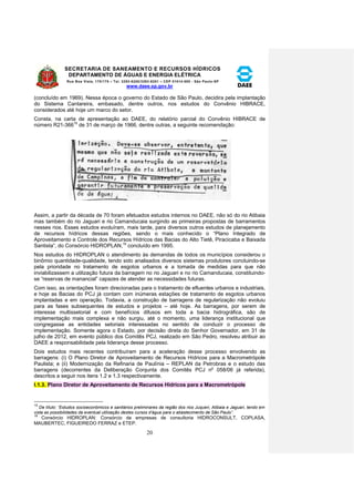 SECRETARIA DE SANEAMENTO E RECURSOS HÍDRICOS 
DEPARTAMENTO DE ÁGUAS E ENERGIA ELÉTRICA 
Rua Boa Vista, 170/175 – Tel. 3293-8200/3293-8201 – CEP 01014-000 - São Paulo-SP 
www.daee.sp.gov.br 
20 
(concluído em 1969). Nessa época o governo do Estado de São Paulo, decidira pela implantação 
do Sistema Cantareira, embasado, dentre outros, nos estudos do Convênio HIBRACE, 
considerados até hoje um marco do setor. 
Consta, na carta de apresentação ao DAEE, do relatório parcial do Convênio HIBRACE de 
número R21-36615 de 31 de março de 1966, dentre outras, a seguinte recomendação: 
Assim, a partir da década de 70 foram efetuados estudos internos no DAEE, não só do rio Atibaia 
mas também do rio Jaguari e rio Camanducaia surgindo as primeiras propostas de barramentos 
nesses rios. Esses estudos evoluíram, mais tarde, para diversos outros estudos de planejamento 
de recursos hídricos dessas regiões, sendo o mais conhecido o “Plano Integrado de 
Aproveitamento e Controle dos Recursos Hídricos das Bacias do Alto Tietê, Piracicaba e Baixada 
Santista”, do Consórcio HIDROPLAN,16 concluído em 1995. 
Nos estudos do HIDROPLAN o atendimento às demandas de todos os municípios considerou o 
binômio quantidade-qualidade, tendo sido analisados diversos sistemas produtores concluindo-se 
pela prioridade no tratamento de esgotos urbanos e a tomada de medidas para que não 
inviabilizassem a utilização futura da barragem no rio Jaguari e no rio Camanducaia, constituindo-se 
“reservas de manancial” capazes de atender as necessidades futuras. 
Com isso, as orientações foram direcionadas para o tratamento de efluentes urbanos e industriais, 
e hoje as Bacias do PCJ já contam com inúmeras estações de tratamento de esgotos urbanos 
implantadas e em operação. Todavia, a construção de barragens de regularização não evoluiu 
para as fases subsequentes de estudos e projetos – até hoje. As barragens, por serem de 
interesse multissetorial e com benefícios difusos em toda a bacia hidrográfica, são de 
implementação mais complexa e não surgiu, até o momento, uma liderança institucional que 
congregasse as entidades setoriais interessadas no sentido de conduzir o processo de 
implementação. Somente agora o Estado, por decisão direta do Senhor Governador, em 31 de 
julho de 2012, em evento público dos Comitês PCJ, realizado em São Pedro, resolveu atribuir ao 
DAEE a responsabilidade pela liderança desse processo. 
Dois estudos mais recentes contribuíram para a aceleração desse processo envolvendo as 
barragens: (i) O Plano Diretor de Aproveitamento de Recursos Hídricos para a Macrometrópole 
Paulista; e (ii) Modernização da Refinaria de Paulínia – REPLAN da Petrobras e o estudo das 
barragens (decorrentes da Deliberação Conjunta dos Comitês PCJ no 058/06 já referida), 
descritos a seguir nos itens 1.2 e 1.3 respectivamente. 
I.1.3. Plano Diretor de Aproveitamento de Recursos Hídricos para a Macrometrópole 
15 
De título: “Estudos socioeconômicos e sanitários preliminares da região dos rios Juqueri, Atibaia e Jaguari, tendo em 
vista as possibilidades da eventual utilização destes cursos d’água para o abastecimento de São Paulo”. 
16 
Consórcio HIDROPLAN: Consórcio de empresas de consultoria HIDROCONSULT, COPLASA, 
MAUBERTEC, FIGUEIREDO FERRAZ e ETEP. 
 