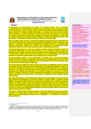 SECRETARIA DE SANEAMENTO E RECURSOS HÍDRICOS 
DEPARTAMENTO DE ÁGUAS E ENERGIA ELÉTRICA 
Rua Boa Vista, 170/175 – Tel. 3293-8200/3293-8201 – CEP 01014-000 - São Paulo-SP 
www.daee.sp.gov.br 
21 
Paulista17 
A perspectiva de generalização do quadro de carência hídrica, com o inexorável 
comprometimento do desenvolvimento regional e do próprio Estado, não só da região da Bacia 
dos rios Piracicaba, Capivari e Jundiaí, mas também, da Grande São Paulo, Baixada Santista, 
Vale do Paraíba e da região do Médio Tietê (Salto, Itu, Sorocaba, etc.) levou o Governo de São 
Paulo à instituição – por meio do Decreto no 52.748, de 26 de fevereiro de 2008 – de um Grupo 
de Trabalho envolvendo as Secretarias de Estado de Economia e Planejamento – SEP (atual 
Secretaria de Planejamento e Desenvolvimento Regional – SPDR); Saneamento e Energia – SSE 
(atual SSRH – Saneamento e Recursos Hídricos); e do Meio Ambiente – SMA. 
Além do objetivo macro descrito, o Plano visou oferecer subsídios técnicos ao atendimento de 
uma das condicionantes da outorga do Sistema Cantareira à Sabesp, em 2004, expressa no seu 
artigo 1618. A requerida “diminuição da dependência do Sistema Cantareira”, na avaliação sobre 
possíveis alternativas, depende de soluções que extrapolam as competências político-institucionais 
daquela empresa, razão pela qual o tema foi absorvido pelo Governo. 
O propósito desse Grupo foi o de revisar e analisar os planos e estudos existentes e sugerir um 
conjunto de alternativas de novos mananciais para o uso múltiplo de recursos hídricos da 
Macrometrópole, visando a contribuir para o seu desenvolvimento sustentável com prioridade para 
o abastecimento público, bem como definir diretrizes para o aproveitamento dos mananciais 
existentes e medidas de racionalização do uso da água até o horizonte de 2035. 
A Macrometrópole Paulista é uma macrorregião do Estado com o mais forte dinamismo 
econômico e social do País, compreendendo uma área de 21% do Estado de São Paulo onde se 
reúnem mais de 30 milhões de habitantes (75% do Estado de SP) em 180 municípios e que 
concentra 77% do PIB do Estado de São Paulo. 
Os estudos para uma região tão ampla como esta teve origem na constatação de que o problema 
da escassez hídrica há longa data, não é mais exclusivo da Região Metropolitana de São Paulo 
devendo ser estudado em todo território da denominada Macrometrópole Paulista. Constatou-se 
ainda que, em função dos diferentes usos e usuários da água e, em particular, da diversidade de 
operadores dos sistemas de saneamento e de inúmeros conflitos que envolvem os recursos 
hídricos, o problema requeria uma ação de planejamento integrado conduzida diretamente pelo 
Governo do Estado, em sintonia com os instrumentos de planejamento das principais políticas 
públicas afetas. 
Para efeito deste decreto, a Macrometrópole de São Paulo foi considerada como sendo composta 
pelas Regiões Metropolitanas de São Paulo (RMSP), Campinas (RMC) e Baixada Santista 
(RMBS), acrescida de regiões limítrofes ou adjacentes de interesse para o objetivo dos trabalhos 
definidos no referido decreto. Estão incluídas nessa Macrometrópole, total ou parcialmente, as 
Unidades de Gerenciamento de Recursos Hídricos (UGRHI) do Alto Tietê (AT); do Piracicaba, 
Capivari e Jundiaí (PCJ); da Baixada Santista (BS); do Sorocaba e Médio Tietê (SMT); do Paraíba 
do Sul (PS) e outras que indiretamente componham a área de influência deste conjunto ou que 
sejam de interesse para os trabalhos. 
O Grupo de Trabalho assim constituído elaborou o Termo de Referência, e com base nisso foi 
contratado, no final de 2008, o estudo de título “Plano Diretor de Aproveitamento de Recursos 
Hídricos para a Macrometrópole Paulista” com a COBRAPE – Cia. Brasileira de Projetos e 
Empreendimentos. 
17 
Ver Nota Nº 5. 
18 
Artigo 16 – A Sabesp deverá providenciar, no prazo de até 30 (trinta meses), estudos e projetos que viabilizem a 
redução de sua dependência do Sistema Cantareira, considerando os Planos de Bacia dos Comitês PCJ e AT. (Obs.: 
Esse prazo foi reti-ratificado em 23-dez-2008 (Autos DAEE nº 9805040 - 8º volume) para até 30-jun-2010). 
[S2] Comentário: 
O PLANO DIRETOR DE 
APROVEITAMENTO DE RECURSOS 
HÍDRICOS PARA A 
MACROMETRÓPOLE PAULISTA, 
APESAR DE TER SIDO 
APRESENTADO EM OUTUBRO DE 
2013, NÃO LEVA EM 
CONSIDERAÇÃO UM CONJUNTO DE 
LEIS E DECRETOS APROVADOS 
ANTES DE 2013, NEM PLANOS DO 
PRÓPRIO GOVERNO ESTADO, 
REFERENTES ÀS MUDANÇAS 
CLIMÁTICAS, TAIS COM TUDO QUE 
ESTÁ PUBLICADO NO SEGUINTE 
SITE DA CETESB 
http://www.ambiente.sp.gov.br/o-que-fazemos/ 
politicas/pemc-politica-estadual- 
de-mudancas-climaticas/ 
MUITO MENOS A CETESB 
MENCIONA ESSA LEGISLAÇÃO E 
RESPECTIVOS PLANOS NO TERMO 
DE REFERÊNCIA ENTREGUE AO 
DAEE PARA ELABORAÇÃO DO 
EIA/RIMA (VOU PASSAR O TERMO 
DE REFERÊNCIA DA CETESB PARA 
VOCÊ). 
ALÉM DISTO, NEM A SECRETARIA 
DE SANEMANETO E RECURSOS 
HÍDRICOS E MUITO MENOS A 
CETESB, CONSIDERARAM NO 
PLANO DA MACROMETRÓPOLE E 
NO TERMO DE REFERÊNCIA PARA 
ELABORAÇÃO DO EIA/RIMA O QUE 
CONSTA NO DECRETO Nº 58.107, 
DE 5 DE JUNHO DE 2012 INSTITUI A 
ESTRATÉGIA PARA O 
DESENVOLVIMENTO SUSTENTÁVEL 
DO ESTADO DE SÃO PAULO 2020, E 
DÁ PROVIDÊNCIAS CORRELATAS 
IMPORTANTÍSSIMO LER DECRETO 
E ANEXO NA ÍNTEGRA E COBRAR 
TUDO: 
http://www.legislacao.sp.gov.br/legis 
lacao/dg280202.nsf/5fb5269ed17b47 
ab83256cfb00501469/1108b39f578a1 
43383257a15004cb0c4?OpenDocum 
ent 
 