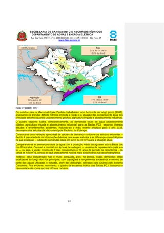 SECRETARIA DE SANEAMENTO E RECURSOS HÍDRICOS 
DEPARTAMENTO DE ÁGUAS E ENERGIA ELÉTRICA 
Rua Boa Vista, 170/175 – Tel. 3293-8200/3293-8201 – CEP 01014-000 - São Paulo-SP 
www.daee.sp.gov.br 
22 
Fonte: COBRAPE, 2012 
Os estudos para a Macrometrópole Paulista trabalharam com horizonte de longo prazo (2035), 
analisando os grandes déficits hídricos em toda a região e a situação das demandas de água dos 
principais setores usuários (abastecimento público, agricultura irrigada e abastecimento industrial). 
O quadro seguinte ilustra, comparativamente, as demandas totais de água (abastecimento 
público, agricultura irrigada e abastecimento industrial) para as Bacias PCJ segundo diversos 
estudos e levantamentos existentes, incluindo-se a mais recente projeção para o ano 2035, 
decorrente dos estudos da Macrometrópole Paulista, da Cobrape. 
Constata-se uma variação apreciável de valores de demanda conforme os estudos existentes – 
devido à precariedade de informações básicas para esses estudos e as diferenças metodológicas 
na sua avaliação – indicando demandas totais em torno de 40 m3/s para a situação atual. 
Comparando-se as demandas totais de água com a produção média de água em toda a Bacia dos 
rios Piracicaba, Capivari e Jundiaí em épocas de estiagem – usualmente representada pela sua 
Q7,10, ou seja, a vazão mínima de 7 dias consecutivos e 10 anos de período de recorrência – de 
cerca de 40,8 m3/s, conclui-se que praticamente não há mais saldo hídrico na bacia hidrográfica. 
Todavia, essa comparação não é muito adequada, pois, na prática, essas demandas estão 
localizadas ao longo dos rios principais, com captações e lançamentos sucessivos e retorno de 
parte das águas utilizadas e tratadas, além das descargas liberadas para jusante pelo Sistema 
Cantareira. Fica evidente, no entanto, o quadro de escassez hídrica das Bacias PCJ ilustrando a 
necessidade de novos aportes hídricos na bacia. 
 
