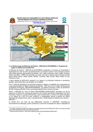 SECRETARIA DE SANEAMENTO E RECURSOS HÍDRICOS 
DEPARTAMENTO DE ÁGUAS E ENERGIA ELÉTRICA 
Rua Boa Vista, 170/175 – Tel. 3293-8200/3293-8201 – CEP 01014-000 - São Paulo-SP 
www.daee.sp.gov.br 
24 
I.1.4. Modernização da Refinaria de Paulínia – REPLAN da PETROBRAS e o Programa de 
Ações no âmbito dos Comitês PCJ 
A Refinaria de Paulínia – REPLAN da PETROBRAS, localizada no município de Paulínia/SP é 
responsável por mais de 20% do abastecimento no mercado nacional, seus principais produtos 
(óleo diesel, gasolina, gás liquefeito de petróleo - GLP, nafta, querosene, coque, asfalto, enxofre e 
resíduo aromático - RARO) são escoados por dutos, ferrovias e rodovias para os estados de São 
Paulo, Minas Gerais, Goiás, Distrito Federal, Tocantins, Mato Grosso, Mato Grosso do Sul, 
Rondônia e Acre. 
A água utilizada na REPLAN é captada no rio Jaguari e os efluentes industriais e domésticos 
gerados, após tratamentos, são lançados no rio Atibaia. 
Com o intuito de aperfeiçoar seu processo produtivo e adequar a qualidade dos combustíveis às 
novas especificações da Agência Nacional de Petróleo - ANP, teve início o projeto “Modernização 
da Refinaria de Paulínia - REPLAN/PETROBRAS”, que objetiva aumentar o refino de petróleo de 
66.000 m³/dia para 69.000 m³/dia, aumentando desta forma o consumo de água. 
Assim, a REPLAN por meio do Ofício REPLAN/SMS-CO-MA-0079/06, protocolou em 06 de 
setembro de 2006 junto a Secretaria Executiva dos Comitês das Bacias Hidrográficas dos Rios 
Piracicaba, Capivari e Jundiaí (Comitê PCJ), uma consulta sobre o aumento da vazão outorgada 
no rio Jaguari de 1.870 m3/h para 2.400m3/h e manifestação quanto à escolha da melhor 
alternativa de abastecimento para o empreendimento “Modernização da Refinaria de Paulínia – 
REPLAN”.19 
O Comitê PCJ, por meio da sua Deliberação Conjunta nº 058/200620, manifestou-se 
favoravelmente à solicitação, porém condicionou o aumento na captação de vazão à realização de 
19 
No DAEE o pedido de aumento de outorga foi protocolado através do ofício REPLAN-011/08 de 14 de março de 2008 
e ofício REPLAN/SMS/MA-0166/10 de 28 de julho de 2010. 
20 
Disponível para consulta no <http://www.comitepcj.sp.gov.br/download/DelibConj058-06.pdf> 
 