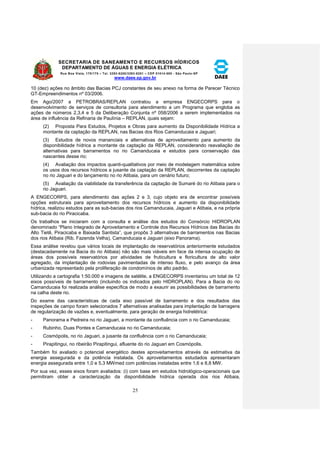 SECRETARIA DE SANEAMENTO E RECURSOS HÍDRICOS 
DEPARTAMENTO DE ÁGUAS E ENERGIA ELÉTRICA 
Rua Boa Vista, 170/175 – Tel. 3293-8200/3293-8201 – CEP 01014-000 - São Paulo-SP 
www.daee.sp.gov.br 
25 
10 (dez) ações no âmbito das Bacias PCJ constantes de seu anexo na forma de Parecer Técnico 
GT-Empreendimentos nº 03/2006. 
Em Ago/2007 a PETROBRAS/REPLAN contratou a empresa ENGECORPS para o 
desenvolvimento de serviços de consultoria para atendimento a um Programa que engloba as 
ações de números 2,3,4 e 5 da Deliberação Conjunta nº 058/2006 a serem implementados na 
área de influência da Refinaria de Paulínia – REPLAN, quais sejam: 
(2) Proposta Para Estudos, Projetos e Obras para aumento da Disponibilidade Hídrica a 
montante da captação da REPLAN, nas Bacias dos Rios Camanducaia e Jaguari; 
(3) Estudos de novos mananciais e alternativas de aproveitamento para aumento da 
disponibilidade hídrica a montante da captação da REPLAN, considerando reavaliação de 
alternativas para barramentos no rio Camanducaia e estudos para conservação das 
nascentes desse rio; 
(4) Avaliação dos impactos quanti-qualitativos por meio de modelagem matemática sobre 
os usos dos recursos hídricos a jusante da captação da REPLAN, decorrentes da captação 
no rio Jaguari e do lançamento no rio Atibaia, para um cenário futuro; 
(5) Avaliação da viabilidade da transferência da captação de Sumaré do rio Atibaia para o 
rio Jaguari. 
A ENGECORPS, para atendimento das ações 2 e 3, cujo objeto era de encontrar possíveis 
opções estruturais para aproveitamento dos recursos hídricos e aumento da disponibilidade 
hídrica, realizou estudos para as sub-bacias dos rios Camanducaia, Jaguari e Atibaia, e na própria 
sub-bacia do rio Piracicaba. 
Os trabalhos se iniciaram com a consulta e análise dos estudos do Consórcio HIDROPLAN 
denominado “Plano Integrado de Aproveitamento e Controle dos Recursos Hídricos das Bacias do 
Alto Tietê, Piracicaba e Baixada Santista”, que propôs 3 alternativas de barramentos nas Bacias 
dos rios Atibaia (Rib. Fazenda Velha), Camanducaia e Jaguari (eixo Panorama). 
Essa análise revelou que vários locais de implantação de reservatórios anteriormente estudados 
(destacadamente na Bacia do rio Atibaia) não são mais viáveis em face da intensa ocupação de 
áreas dos possíveis reservatórios por atividades de fruticultura e floricultura de alto valor 
agregado, da implantação de rodovias pavimentadas de intenso fluxo, e pelo avanço da área 
urbanizada representado pela proliferação de condomínios de alto padrão. 
Utilizando a cartografia 1:50.000 e imagens de satélite, a ENGECORPS inventariou um total de 12 
eixos possíveis de barramento (incluindo os indicados pelo HIDROPLAN). Para a Bacia do rio 
Camanducaia foi realizada análise específica de modo a exaurir as possibilidades de barramento 
na calha deste rio. 
Do exame das características de cada eixo passível de barramento e dos resultados das 
inspeções de campo foram selecionados 7 alternativas analisadas para implantação de barragens 
de regularização de vazões e, eventualmente, para geração de energia hidrelétrica: 
- Panorama e Pedreira no rio Jaguari, a montante da confluência com o rio Camanducaia; 
- Rubinho, Duas Pontes e Camanducaia no rio Camanducaia; 
- Cosmópolis, no rio Jaguari, a jusante da confluência com o rio Camanducaia; 
- Pirapitingui, no ribeirão Pirapitingui, afluente do rio Jaguari em Cosmópolis. 
Também foi avaliado o potencial energético destes aproveitamentos através da estimativa da 
energia assegurada e da potência instalada. Os aproveitamentos estudados apresentaram 
energia assegurada entre 1,0 e 5,3 MWmed com potências instaladas entre 1,6 e 8,8 MW. 
Por sua vez, esses eixos foram avaliados: (i) com base em estudos hidrológico-operacionais que 
permitiram obter a caracterização da disponibilidade hídrica operada dos rios Atibaia, 
 