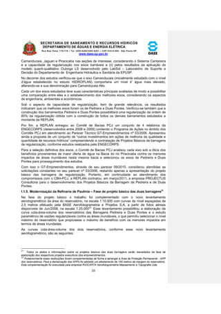 SECRETARIA DE SANEAMENTO E RECURSOS HÍDRICOS 
DEPARTAMENTO DE ÁGUAS E ENERGIA ELÉTRICA 
Rua Boa Vista, 170/175 – Tel. 3293-8200/3293-8201 – CEP 01014-000 - São Paulo-SP 
www.daee.sp.gov.br 
26 
Camanducaia, Jaguari e Piracicaba nas seções de interesse, considerando o Sistema Cantareira 
e a capacidade de regularização nos eixos barráveis e (ii) pelos resultados da aplicação do 
modelo quanti-qualitativo Outorga LS desenvolvido pelo LabSid – Laboratório de Suporte a 
Decisão do Departamento de Engenharia Hidráulica e Sanitária da EPUSP. 
No decorrer dos estudos verificou-se que o eixo Camanducaia (inicialmente estudado com o nível 
d’água estabelecido no estudo HIDROPLAN) comportaria um nível d’ água mais elevado, 
alterando-se a sua denominação para Camanducaia Alto. 
Cada um dos eixos estudados teve suas características principais avaliadas de modo a possibilitar 
uma comparação entre eles e o estabelecimento dos melhores eixos, considerando os aspectos 
de engenharia, ambientais e econômicos. 
Sob o aspecto de capacidade de regularização, item de grande relevância, os resultados 
indicaram que os melhores eixos foram os de Pedreira e Duas Pontes. Verificou-se também que a 
construção dos barramentos Pedreira e Duas Pontes possibilitará uma regularização da ordem de 
85% da regularização obtida com a construção de todos os demais barramentos estudados a 
montante da REPLAN. 
Por fim, a REPLAN entregou ao Comitê de Bacias PCJ um conjunto de 4 relatórios da 
ENGECORPS (desenvolvidos entre 2008 e 2009) contendo o Programa de Ações no âmbito dos 
Comitês PCJ em atendimento ao Parecer Técnico GT-Empreendimentos nº 03/2006. Apresentou 
ainda a proposta de um conjunto de “outros investimentos em ações de melhoria da qualidade e 
quantidade de recursos hídricos” compreendendo a contratação de Projetos Básicos de barragens 
de regularização, conforme estudos realizados pela ENGECORPS. 
Para a seleção definitiva dos eixos, o Comitê de Bacias PCJ analisou cada eixo sob a ótica dos 
benefícios provenientes de maior oferta de água na Bacia do rio Piracicaba contra os menores 
impactos de áreas inundáveis nesta mesma bacia e selecionou os eixos de Pedreira e Duas 
Pontes para prosseguimento dos estudos. 
Com isso o GT-Empreendimentos, através de seu parecer 09/2010, considerou atendidas as 
solicitações constantes no seu parecer nº 03/2006, restando apenas a apresentação do projeto 
básico das barragens de regularização. Portanto, em continuidade ao atendimento dos 
compromissos com o CBH-PCJ, a REPLAN contratou, em março/2011, a empresa PROJECTUS 
Consultoria para o desenvolvimento dos Projetos Básicos da Barragem de Pedreira e de Duas 
Pontes. 
I.1.5. Modernização da Refinaria de Paulínia – Fase de projeto básico das duas barragens21 
Na fase do projeto básico o trabalho foi complementado com o novo levantamento 
aerotogramétrico da área do reservatório, na escala 1:10.000 com curvas de nível espaçadas de 
2,5 metros efetuado pela BASE Aerofotogrametria e Projetos S.A. a partir de fotos aéreas 
disponíveis de Jun/2008, na escala 1:25.00022. Esse levantamento possibilitou a elaboração de 
curva cota-área-volume dos reservatórios das Barragens Pedreira e Duas Pontes e o estudo 
paramétrico de vazões regularizáveis contra as áreas inundáveis, o que permitiu selecionar o nível 
máximo do reservatório que propiciasse o máximo de benefício com os menores impactos em 
termos de áreas inundadas. 
As curvas cota-área-volume dos dois reservatórios, conforme esse novo levantamento 
aerofogramétrico, são as seguintes: 
21 
Todos os dados e informações sobre os projetos básicos das duas barragens serão reavaliados da fase de 
elaboração dos respectivos projetos executivos dos empreendimentos. 
22 
Posteriormente estas restituições foram complementadas de forma a abranger a Área de Proteção Permanente - APP 
dos reservatórios. Para a demarcação das APPs foi adotado um afastamento de 100 metros da margem do reservatório. 
Esta complementação foi executada pela empresa RIOCARTA Aerofotogrametria Mapeamento e Topografia Ltda. 
 
