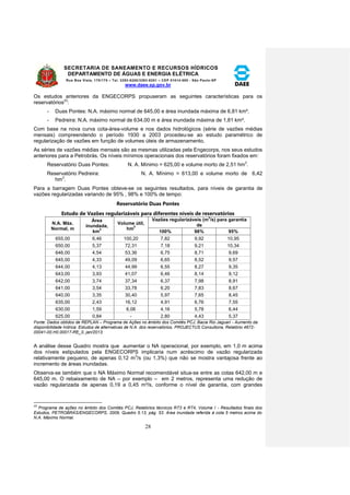 SECRETARIA DE SANEAMENTO E RECURSOS HÍDRICOS 
DEPARTAMENTO DE ÁGUAS E ENERGIA ELÉTRICA 
Rua Boa Vista, 170/175 – Tel. 3293-8200/3293-8201 – CEP 01014-000 - São Paulo-SP 
www.daee.sp.gov.br 
28 
Os estudos anteriores da ENGECORPS propuseram as seguintes características para os 
reservatórios23: 
- Duas Pontes: N.A. máximo normal de 645,00 e área inundada máxima de 6,81 km². 
- Pedreira: N.A. máximo normal de 634,00 m e área inundada máxima de 1,81 km². 
Com base na nova curva cota-área-volume e nos dados hidrológicos (série de vazões médias 
mensais) compreendendo o período 1930 a 2003 procedeu-se ao estudo paramétrico de 
regularização de vazões em função de volumes úteis de armazenamento. 
As séries de vazões médias mensais são as mesmas utilizadas pela Engecorps, nos seus estudos 
anteriores para a Petrobrás. Os níveis mínimos operacionais dos reservatórios foram fixados em: 
Reservatório Duas Pontes: N. A. Mínimo = 625,00 e volume morto de 2,51 hm3. 
Reservatório Pedreira: N. A. Mínimo = 613,00 e volume morto de 6,42 
hm3. 
Para a barragem Duas Pontes obteve-se os seguintes resultados, para níveis de garantia de 
vazões regularizadas variando de 95% , 98% e 100% de tempo: 
Reservatório Duas Pontes 
Estudo de Vazões regularizáveis para diferentes níveis de reservatórios 
N.A. Máx. 
Normal, m 
Área 
inundada, 
km2 
Volume útil, 
hm3 
Vazões regularizáveis (m3/s) para garantia 
de 
100% 98% 95% 
655,00 6,46 100,20 7,82 9,92 10,95 
650,00 5,37 72,31 7,18 9,21 10,34 
646,00 4,54 53,36 6,75 8,71 9,69 
645,00 4,33 49,09 6,65 8,52 9,57 
644,00 4,13 44,99 6,55 8,27 9,35 
643,00 3,93 41,07 6,46 8,14 9,12 
642,00 3,74 37,34 6,37 7,98 8,91 
641,00 3,54 33,78 6,20 7,83 8,67 
640,00 3,35 30,40 5,97 7,65 8,45 
635,00 2,43 16,12 4,91 6,76 7,55 
630,00 1,59 6,06 4,16 5,78 6,44 
625,00 0,84 - 2,80 4,43 5,37 
Fonte: Dados obtidos de REPLAN – Programa de Ações no âmbito dos Comitês PCJ, Bacia Rio Jaguari - Aumento da 
disponibilidade hídrica: Estudos de alternativas de N.A. dos reservatórios, PROJECTUS Consultoria, Relatório 4672- 
00041-00.H0.00017-RE_0, jan/2013. 
A análise desse Quadro mostra que aumentar o NA operacional, por exemplo, em 1,0 m acima 
dos níveis estipulados pela ENGECORPS implicaria num acréscimo de vazão regularizada 
relativamente pequeno, de apenas 0,12 m3/s (ou 1,3%) que não se mostra vantajosa frente ao 
incremento de áreas inundadas. 
Observa-se também que o NA Máximo Normal recomendável situa-se entre as cotas 642,00 m e 
645,00 m. O rebaixamento de NA – por exemplo – em 2 metros, representa uma redução de 
vazão regularizada de apenas 0,19 a 0,45 m³/s, conforme o nível de garantia, com grandes 
23 Programa de ações no âmbito dos Comitês PCJ, Relatórios técnicos RT3 e RT4, Volume I - Resultados finais dos 
Estudos, PETROBRÁS/ENGECORPS, 2009, Quadro 5.13, pág. 53. Área inundada referida à cota 5 metros acima do 
N.A. Máximo Normal. 
 