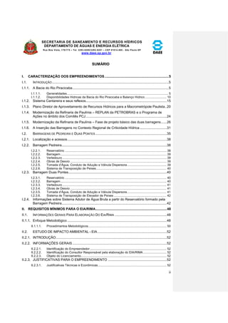 SECRETARIA DE SANEAMENTO E RECURSOS HÍDRICOS 
DEPARTAMENTO DE ÁGUAS E ENERGIA ELÉTRICA 
Rua Boa Vista, 170/175 – Tel. 3293-8200/3293-8201 – CEP 01014-000 - São Paulo-SP 
www.daee.sp.gov.br 
ii 
SUMÁRIO 
I. CARACTERIZAÇÃO DOS EMPREENDIMENTOS ..................................................................... 5 
I.1. INTRODUÇÃO ......................................................................................................................... 5 
I.1.1. A Bacia do Rio Piracicaba .................................................................................................... 5 
I.1.1.1. Generalidades.................................................................................................................. 5 
I.1.1.2. Disponibilidades Hídricas da Bacia do Rio Piracicaba e Balanço Hídrico ........................ 10 
I.1.2. Sistema Cantareira e seus reflexos .................................................................................... 15 
I.1.3. Plano Diretor de Aproveitamento de Recursos Hídricos para a Macrometrópole Paulista .. 20 
I.1.4. Modernização da Refinaria de Paulínia – REPLAN da PETROBRAS e o Programa de 
Ações no âmbito dos Comitês PCJ .................................................................................... 24 
I.1.5. Modernização da Refinaria de Paulínia – Fase de projeto básico das duas barragens ...... 26 
I.1.6. A Inserção das Barragens no Contexto Regional de Criticidade Hídrica ............................ 31 
I.2. BARRAGENS DE PEDREIRA E DUAS PONTES .......................................................................... 35 
I.2.1. Localização e acessos ....................................................................................................... 38 
I.2.2. Barragem Pedreira ............................................................................................................. 38 
I.2.2.1. Reservatório .................................................................................................................. 38 
I.2.2.2. Barragem ....................................................................................................................... 39 
I.2.2.3. Vertedouro ..................................................................................................................... 39 
I.2.2.4. Obras de Desvio ............................................................................................................ 39 
I.2.2.5. Tomada d’Água, Conduto de Adução e Válvula Dispersora ............................................ 39 
I.2.2.6. Sistema de Transposição de Peixes ............................................................................... 40 
I.2.3. Barragem Duas Pontes ...................................................................................................... 40 
I.2.3.1. Reservatório .................................................................................................................. 40 
I.2.3.2. Barragem ....................................................................................................................... 40 
I.2.3.3. Vertedouro ..................................................................................................................... 41 
I.2.3.4. Obras de Desvio ............................................................................................................ 41 
I.2.3.5. Tomada d’Água, Conduto de Adução e Válvula Dispersora ............................................ 41 
I.2.3.6. Sistema de Transposição de Elevador de Peixes ........................................................... 42 
I.2.4. Informações sobre Sistema Adutor de Água Bruta a partir do Reservatório formado pela 
Barragem Pedreira ............................................................................................................. 42 
II. REQUISITOS MÍNIMOS PARA O EIA/RIMA ............................................................................. 48 
II.1. INFORMAÇÕES GERAIS PARA ELABORAÇÃO DO EIA/RIMA ...................................................... 48 
II.1.1. Enfoque Metodológico ....................................................................................................... 48 
II.1.1.1. Procedimentos Metodológicos ........................................................................................ 50 
II.2. ESTUDO DE IMPACTO AMBIENTAL - EIA ........................................................................ 52 
II.2.1. INTRODUÇÃO ................................................................................................................... 52 
II.2.2. INFORMAÇÕES GERAIS .................................................................................................. 52 
II.2.2.1. Identificação do Empreendedor ...................................................................................... 52 
II.2.2.2. Identificação do Consultor Responsável pela elaboração do EIA/RIMA .......................... 52 
II.2.2.3. Objeto do Licenciamento ................................................................................................ 52 
II.2.3. JUSTIFICATIVAS PARA O EMPREENDIMENTO ............................................................. 52 
II.2.3.1. Justificativas Técnicas e Econômicas ............................................................................. 52 
 