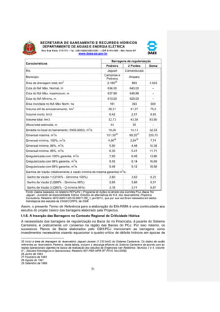 SECRETARIA DE SANEAMENTO E RECURSOS HÍDRICOS 
DEPARTAMENTO DE ÁGUAS E ENERGIA ELÉTRICA 
Rua Boa Vista, 170/175 – Tel. 3293-8200/3293-8201 – CEP 01014-000 - São Paulo-SP 
www.daee.sp.gov.br 
31 
Características 
Barragens de regularização 
Pedreira 2 Pontes Soma 
Rio Jaguari Camanducaia 
Município 
Campinas e 
Pedreira 
Amparo 
Área de drenagem total, km2 2.16025 863 3.023 
Cota do NA Máx. Normal, m 634,00 643,00 – 
Cota do NA Máx. maximorum, m 637,88 646,88 -- 
Cota do NA Mínimo, m 613,00 625,00 – 
Área inundada no NA Máx Norm, ha 181 393 600 
Volume útil de armazenamento, hm3 26,31 41,07 75,0 
Volume morto, hm3 6,42 2,51 8,93 
Volume total, hm3 32,73 43,58 83,90 
Altura total estimada, m 44 30 – 
Qmédia no local do barramento (1930-2003), m3/s 18,20 14,13 32,33 
Qmensal máxima, m3/s 151,5026 69,2027 220,70 
Qmensal mínima, 100%, m3/s 4,9028 2,8429 7,74 
Qmensal mínima, 98%, m3/s 5,90 4,48 10,38 
Qmensal mínima, 95%, m3/s 6,30 5,41 11,71 
Qregularizada com 100% garantia, m3/s 7,50 6,46 13,96 
Qregularizada com 98% garantia, m3/s 8,55 8,14 16,69 
Qregularizada com 95% garantia, m3/s 9,46 9,12 18,58 
Ganhos de Vazão (relativamente à vazão mínima de mesma garantia) m3/s: 
Ganho de Vazão 1 (Q100% - Qmínima 100%) 2,60 3,62 6,22 
Ganho de Vazão 2 (Q98% - Qmínima 98%) 2,65 3,66 6,31 
Ganho de Vazão 3 (Q95% - Q mínima 95%) 3,16 3,71 6,87 
Fonte: Dados baseados no relatório REPLAN – Programa de Ações no âmbito dos Comitês PCJ, Bacia Rio 
Jaguari - Aumento da disponibilidade hídrica: Estudos de alternativas de N.A. dos reservatórios, Projectus 
Consultoria, Relatório 4672-00041-00.H0.00017-RE_1, jan/2013., que por sua vez foram baseados em dados 
hidrológicos dos estudos da ENGECORPS, de 2008. 
Assim, o presente Termo de Referência para a elaboração do EIA-RIMA é uma continuidade aos 
estudos do projeto básico das barragens elaborado pela Projectus. 
I.1.6. A Inserção das Barragens no Contexto Regional de Criticidade Hídrica 
A necessidade das barragens de regularização na Bacia do rio Piracicaba, à jusante do Sistema 
Cantareira, é praticamente um consenso na região das Bacias do PCJ. Por isso mesmo, os 
sucessivos Planos de Bacia elaborados pelo CBH-PCJ mencionam as barragens como 
investimentos necessários visando equacionar o quadro crítico de déficits hídricos em épocas de 
25 Inclui a área de drenagem do reservatório Jaguari-Jacareí (1.230 km2) do Sistema Cantareira. Os dados de vazão 
referentes ao reservatório Pedreira, desta tabela, incluem a descarga efluente do Sistema Cantareira de acordo com as 
regras operacionais vigentes na época de realização dos estudos da Engecorps (ver Relatórios Técnicos 3 e 4, Volume 
III – Estudos Hidrológicos e Operacionais, Relatório 907-PBR-MPR-RT-P010, Nov/2008). 
26 Junho de 1983 
27 Fevereiro de 1983 
28 Agosto de 1941 
29 Setembro de 1969 
 