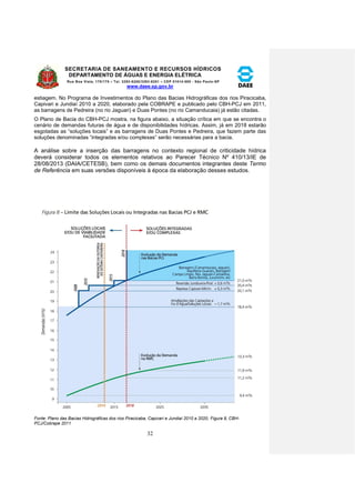 SECRETARIA DE SANEAMENTO E RECURSOS HÍDRICOS 
DEPARTAMENTO DE ÁGUAS E ENERGIA ELÉTRICA 
Rua Boa Vista, 170/175 – Tel. 3293-8200/3293-8201 – CEP 01014-000 - São Paulo-SP 
www.daee.sp.gov.br 
32 
estiagem. No Programa de Investimentos do Plano das Bacias Hidrográficas dos rios Piracicaba, 
Capivari e Jundiaí 2010 a 2020, elaborado pela COBRAPE e publicado pelo CBH-PCJ em 2011, 
as barragens de Pedreira (no rio Jaguari) e Duas Pontes (no rio Camanducaia) já estão citadas. 
O Plano de Bacia do CBH-PCJ mostra, na figura abaixo, a situação crítica em que se encontra o 
cenário de demandas futuras de água e de disponibilidades hídricas. Assim, já em 2018 estarão 
esgotadas as “soluções locais” e as barragens de Duas Pontes e Pedreira, que fazem parte das 
soluções denominadas “integradas e/ou complexas” serão necessárias para a bacia. 
A análise sobre a inserção das barragens no contexto regional de criticidade hídrica 
deverá considerar todos os elementos relativos ao Parecer Técnico Nº 410/13/IE de 
28/08/2013 (DAIA/CETESB), bem como os demais documentos integrantes deste Termo 
de Referência em suas versões disponíveis à época da elaboração desses estudos. 
Fonte: Plano das Bacias Hidrográficas dos rios Piracicaba, Capivari e Jundiaí 2010 a 2020, Figura 8, CBH-PCJ/ 
Cobrape 2011 
 