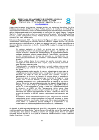 SECRETARIA DE SANEAMENTO E RECURSOS HÍDRICOS 
DEPARTAMENTO DE ÁGUAS E ENERGIA ELÉTRICA 
Rua Boa Vista, 170/175 – Tel. 3293-8200/3293-8201 – CEP 01014-000 - São Paulo-SP 
www.daee.sp.gov.br 
33 
Essas duas barragens encontram-se inseridas também nos esquemas alternativos de obras 
hidráulicas dos estudos da Macrometrópole Paulista, conforme já descrito no item I.1.3. Esses 
estudos também revelaram que as duas barragens têm papel relevante no equacionamento dos 
déficits hídricos desta região, com destaque para os trechos dos rios Atibaia, Jaguari, Piracicaba, 
Capivari e Jundiaí, que compreendem os municípios como Campinas, Paulínia, Itatiba, Valinhos, 
Louveira, Jundiaí, Campo Limpo, Várzea Paulista, Sumaré, Americana, Hortolândia, Piracicaba, 
Indaiatuba, Itu, Salto, dentre outros. 
Estudos conduzidos pela ANA – Agência Nacional de Águas, em 2010, no seu “ATLAS Brasil – 
Abastecimento Urbano de Água, Panorama Nacional, Volume 2” também mostram um panorama 
regional nada confortável de déficits de água, em especial na RMC - Região Metropolitana de 
Campinas. Consta, por exemplo, no item 5.4 desse ATLAS, na pág. 77, o seguinte (destaque da 
PROJECTUS): 
“Os estudos realizados no ATLAS, em sintonia com os trabalhos da 
Macrometrópole, indicam soluções de abrangência regional e apontam que um 
conjunto de ações e medidas são estratégicas para as regiões metropolitanas 
paulistas, requerendo esforços concentrados do Poder Público e dos demais 
agentes intervenientes na tomada de decisões e, eventualmente, na 
antecipação de investimentos que garantam a sustentabilidade hídrica em toda 
a região. 
Em suma, está-se diante de um desafio de grandes dimensões para a 
ampliação da oferta hídrica em toda a região, cujas discussões perpassam 
pelas seguintes questões-chave: 
Todas as regiões metropolitanas dependem – em certa medida – das mesmas 
fontes hídricas, cujo contexto tem sido motivo de conflitos e disputas pelo uso 
das águas. 
Há alternativas que podem atender, de maneira satisfatória e no longo prazo, a 
evolução das demandas nas três regiões metropolitanas. Os grandes eixos de 
discussão, do ponto de vista das soluções mais robustas, incluem o 
aproveitamento do Braço do rio Pequeno na represa Billings; a reversão do 
Taquacetuba para a represa Guarapiranga; os Canais de Fuga de Henry 
Borden para a Baixada Santista; a renovação da Outorga do Sistema 
Cantareira, prevista para 2014; reversões da Bacia do Paraíba do Sul para o 
Sistema Cantareira; os aproveitamentos dos rios Jaguari, Camanducaia e 
Pirapitingui nas Bacias PCJ; os aproveitamentos do rio Juquiá (Alto ou Baixo 
Juquiá), na UGRHI do Ribeira do Iguape e Litoral Sul; a reversão da Represa 
de Jurumirim, na UGRHI do Alto Paranapanema, dentre outros. Suas 
diferentes combinações permitem compor uma série de arranjos de soluções e 
alternativas que implicam em investimentos de até R$ 6 bilhões, em adição aos 
recursos já previstos no ATLAS, visando o atendimento das demandas até 
2035. 
A viabilização dessas alternativas requer soluções integradas e/ou de maior 
complexidade técnica, jurídico-institucional, econômica e ambiental, a serem 
viabilizadas de forma coordenada. Desse modo, há um papel estratégico do 
poder público na viabilização dessas estratégias e investimentos e no 
fortalecimento do sistema de gestão de recursos hídricos e saneamento.” 
Os estudos da ANA indicaram também que, já em 2015, os sistemas de produção de água dos 
municípios de Limeira, Cosmópolis, Paulínia, Sumaré, Hortolândia, Monte Mor, Valinhos, Itatiba, 
Artur Nogueira, Nova Odessa e Indaiatuba estarão em situação crítica. Para o ano 2025 a 
criticidade atingiria também os municípios de Piracicaba, Santa Bárbara do Oeste, Engenheiro 
Coelho, Americana e Vinhedo. 
 