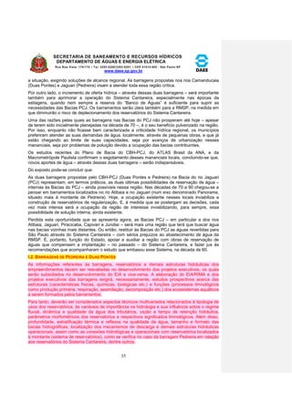 SECRETARIA DE SANEAMENTO E RECURSOS HÍDRICOS 
DEPARTAMENTO DE ÁGUAS E ENERGIA ELÉTRICA 
Rua Boa Vista, 170/175 – Tel. 3293-8200/3293-8201 – CEP 01014-000 - São Paulo-SP 
www.daee.sp.gov.br 
35 
a situação, exigindo soluções de alcance regional. As barragens propostas nos rios Camanducaia 
(Duas Pontes) e Jaguari (Pedreira) visam a atender toda essa região crítica. 
Por outro lado, o incremento de oferta hídrica – através dessas duas barragens – será importante 
também para aprimorar a operação do Sistema Cantareira, especialmente nas épocas de 
estiagens, quando nem sempre a reserva do “Banco de Águas” é suficiente para suprir as 
necessidades das Bacias PCJ. Os barramentos serão úteis também para a RMSP, na medida em 
que diminuirão o risco de deplecionamento dos reservatórios do Sistema Cantareira. 
Uma das razões pelas quais as barragens nas Bacias do PCJ não prosperam até hoje – apesar 
de terem sido inicialmente planejadas na década de 70 –, é o seu benefício pulverizado na região. 
Por isso, enquanto não ficasse bem caracterizada a criticidade hídrica regional, os municípios 
preferiram atender as suas demandas de água, localmente, através de pequenas obras, e que já 
estão chegando ao limite de suas capacidades, seja por avanços de urbanização nesses 
mananciais, seja por problemas de poluição devido a ocupação das bacias contribuintes. 
Os estudos recentes do Plano de Bacia do CBH-PCJ, do ATLAS Brasil da ANA, e da 
Macrometrópole Paulista confirmam o esgotamento desses mananciais locais, concluindo-se que, 
novos aportes de água – através dessas duas barragens – serão indispensáveis. 
Do exposto pode-se concluir que: 
As duas barragens propostas pelo CBH-PCJ (Duas Pontes e Pedreira) na Bacia do rio Jaguari 
(PCJ) representam, em termos práticos, as duas últimas possibilidades de reservação de água – 
internas às Bacias do PCJ – ainda possíveis nessa região. Nas décadas de 70 a 90 chegou-se a 
pensar em barramentos localizados no rio Atibaia e no Jaguari (num eixo denominado Panorama, 
situado mais à montante de Pedreira). Hoje, a ocupação existente nesses locais inviabiliza a 
construção de reservatórios de regularização. E, à medida que se postergam as decisões, cada 
vez mais intensa será a ocupação da região de interesse inviabilizando, para sempre, essa 
possibilidade de solução interna, ainda existente. 
Perdida esta oportunidade que se apresenta agora, as Bacias PCJ – em particular a dos rios 
Atibaia, Jaguari, Piracicaba, Capivari e Jundiaí – será mais uma região que terá que buscar água 
nas bacias vizinhas mais distantes. Ou então, restituir às Bacias do PCJ as águas revertidas para 
São Paulo através do Sistema Cantareira – com sérios prejuízos ao abastecimento de água da 
RMSP. É, portanto, função do Estado, apoiar e auxiliar a região com obras de reservação de 
águas que compensem a implantação – no passado – do Sistema Cantareira, e fazer jus às 
recomendações que acompanharam o estudo que embasou esse Sistema, na década de 60. 
I.2. BARRAGENS DE PEDREIRA E DUAS PONTES 
As informações referentes às barragens, reservatórios e demais estruturas hidráulicas dos 
empreendimentos devem ser reavaliadas no desenvolvimento dos projetos executivos, os quais 
serão subsidiados no desenvolvimento do EIA e vice-versa. A elaboração do EIA/RIMA e dos 
projetos executivos das barragens exigirá, necessariamente, estudos prospectivos acerca das 
estruturas (características físicas, químicas, biológicas etc.) e funções (processos limnológicos 
como produção primária, respiração, assimilação, decomposição etc.) dos ecossistemas aquáticos 
a serem formados pelos barramentos. 
Para tanto, deverão ser considerados aspectos técnicos multivariados relacionados à tipologia de 
usos dos reservatórios, às variáveis de importância na hidrologia e sua influência sobre o regime 
fluvial, dinâmica e qualidade da água dos tributários, vazão e tempo de retenção hidráulica, 
parâmetros morfométricos dos reservatórios e respectivos significados limnológicos. Além disso, 
profundidade, estratificação térmica e reflexos na qualidade da água, tamanho e formato das 
bacias hidrográficas, localização dos mecanismos de descarga e demais estruturas hidráulicas 
operacionais, assim como as conexões hidrológicas e operacionais com reservatórios localizados 
à montante (sistema de reservatórios), como se verifica no caso da barragem Pedreira em ralação 
aos reservatórios do Sistema Cantareira, dentre outros. 
 