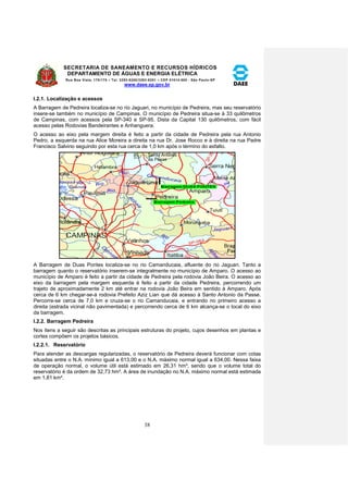SECRETARIA DE SANEAMENTO E RECURSOS HÍDRICOS 
DEPARTAMENTO DE ÁGUAS E ENERGIA ELÉTRICA 
Rua Boa Vista, 170/175 – Tel. 3293-8200/3293-8201 – CEP 01014-000 - São Paulo-SP 
www.daee.sp.gov.br 
38 
I.2.1. Localização e acessos 
A Barragem de Pedreira localiza-se no rio Jaguari, no município de Pedreira, mas seu reservatório 
insere-se também no município de Campinas. O município de Pedreira situa-se à 33 quilômetros 
de Campinas, com acessos pela SP-340 e SP-95. Dista da Capital 130 quilômetros, com fácil 
acesso pelas Rodovias Bandeirantes e Anhanguera. 
O acesso ao eixo pela margem direita é feito a partir da cidade de Pedreira pela rua Antonio 
Pedro, a esquerda na rua Alice Moreira a direita na rua Dr. Jose Rocco e à direita na rua Padre 
Francisco Salvino seguindo por esta rua cerca de 1,0 km após o término do asfalto. 
A Barragem de Duas Pontes localiza-se no rio Camanducaia, afluente do rio Jaguari. Tanto a 
barragem quanto o reservatório inserem-se integralmente no município de Amparo. O acesso ao 
município de Amparo é feito a partir da cidade de Pedreira pela rodovia João Beira. O acesso ao 
eixo da barragem pela margem esquerda é feito a partir da cidade Pedreira, percorrendo um 
trajeto de aproximadamente 2 km até entrar na rodovia João Beira em sentido à Amparo. Após 
cerca de 6 km chegar-se-á rodovia Prefeito Aziz Lian que dá acesso à Santo Antonio da Passe. 
Percorre-se cerca de 7,0 km e cruza-se o rio Camanducaia, e entrando no primeiro acesso a 
direita (estrada vicinal não pavimentada) e percorrendo cerca de 6 km alcança-se o local do eixo 
da barragem. 
I.2.2. Barragem Pedreira 
Nos itens a seguir são descritas as principais estruturas do projeto, cujos desenhos em plantas e 
cortes compõem os projetos básicos. 
I.2.2.1. Reservatório 
Para atender as descargas regularizadas, o reservatório de Pedreira deverá funcionar com cotas 
situadas entre o N.A. mínimo igual a 613,00 e o N.A. máximo normal igual a 634,00. Nessa faixa 
de operação normal, o volume útil está estimado em 26,31 hm³, sendo que o volume total do 
reservatório é da ordem de 32,73 hm³. A área de inundação no N.A. máximo normal está estimada 
em 1,81 km². 
 
