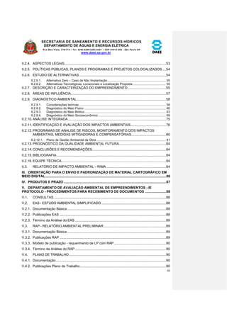 SECRETARIA DE SANEAMENTO E RECURSOS HÍDRICOS 
DEPARTAMENTO DE ÁGUAS E ENERGIA ELÉTRICA 
Rua Boa Vista, 170/175 – Tel. 3293-8200/3293-8201 – CEP 01014-000 - São Paulo-SP 
www.daee.sp.gov.br 
iii 
II.2.4. ASPECTOS LEGAIS.......................................................................................................... 53 
II.2.5. POLÍTICAS PÚBLICAS, PLANOS E PROGRAMAS E PROJETOS COLOCALIZADOS .... 54 
II.2.6. ESTUDO DE ALTERNATIVAS .......................................................................................... 54 
II.2.6.1. Alternativa Zero – Caso de Não Implantação .................................................................. 55 
II.2.6.2. Alternativas Tecnológicas, Locacionais e Localização Proposta ..................................... 55 
II.2.7. DESCRIÇÃO E CARACTERIZAÇÃO DO EMPREENDIMENTO ........................................ 55 
II.2.8. ÁREAS DE INFLUÊNCIA ................................................................................................... 57 
II.2.9. DIAGNÓSTICO AMBIENTAL ............................................................................................. 58 
II.2.9.1. Considerações teóricas .................................................................................................. 58 
II.2.9.2. Diagnóstico do Meio Físico ............................................................................................ 60 
II.2.9.3. Diagnóstico do Meio Biótico ........................................................................................... 63 
II.2.9.4. Diagnóstico do Meio Socioeconômico ............................................................................ 69 
II.2.10. ANÁLISE INTEGRADA ...................................................................................................... 75 
II.2.11. IDENTIFICAÇÃO E AVALIAÇÃO DOS IMPACTOS AMBIENTAIS ..................................... 76 
II.2.12. PROGRAMAS DE ANALISE DE RISCOS, MONITORAMENTO DOS IMPACTOS 
AMBIENTAIS, MEDIDAS MITIGADORAS E COMPENSATÓRIAS .................................... 80 
II.2.12.1. Plano de Gestão Ambiental da Obra .............................................................................. 81 
II.2.13. PROGNÓSTICO DA QUALIDADE AMBIENTAL FUTURA................................................. 84 
II.2.14. CONCLUSÕES E RECOMENDAÇÕES............................................................................. 84 
II.2.15. BIBLIOGRAFIA .................................................................................................................. 84 
II.2.16. EQUIPE TÉCNICA ............................................................................................................. 84 
II.3. RELATÓRIO DE IMPACTO AMBIENTAL – RIMA .............................................................. 84 
III. ORIENTAÇÃO PARA O ENVIO E PADRONIZAÇÃO DE MATERIAL CARTOGRÁFICO EM 
MEIO DIGITAL ................................................................................................................................... 86 
IV. PRODUTOS E PRAZO ............................................................................................................... 87 
V. DEPARTAMENTO DE AVALIAÇÃO AMBIENTAL DE EMPREENDIMENTOS - IE 
PROTOCOLO - PROCEDIMENTOS PARA RECEBIMENTO DE DOCUMENTOS ....................... 88 
V.1. CONSULTAS ..................................................................................................................... 88 
V.2. EAS - ESTUDO AMBIENTAL SIMPLIFICADO ................................................................... 88 
V.2.1. Documentação Básica ....................................................................................................... 88 
V.2.2. Publicações EAS ............................................................................................................... 88 
V.2.3. Término da Análise do EAS ............................................................................................... 89 
V.3. RAP - RELATÓRIO AMBIENTAL PRELIMINAR ................................................................. 89 
V.3.1. Documentação Básica ....................................................................................................... 89 
V.3.2. Publicações RAP ............................................................................................................... 89 
V.3.3. Modelo de publicação - requerimento de LP com RAP ...................................................... 90 
V.3.4. Término da Análise do RAP ............................................................................................... 90 
V.4. PLANO DE TRABALHO ..................................................................................................... 90 
V.4.1. Documentação ................................................................................................................... 90 
V.4.2. Publicações Plano de Trabalho .......................................................................................... 90 
 