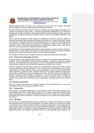 SECRETARIA DE SANEAMENTO E RECURSOS HÍDRICOS 
DEPARTAMENTO DE ÁGUAS E ENERGIA ELÉTRICA 
Rua Boa Vista, 170/175 – Tel. 3293-8200/3293-8201 – CEP 01014-000 - São Paulo-SP 
www.daee.sp.gov.br 
40 
fechada paulatinamente, de acordo com a subida do nível da água. As condições de acesso 
futuros à região da tomada se darão pela própria crista da barragem. 
No final da galeria e tubulação adutora deverá ser instalada uma válvula dispersora também com 
1.500 mm de diâmetro para permitir o controle das descargas regularizadas. Uma câmara de 
dissipação de energia a jusante da válvula deverá dissipar a maior parcela de energia, sendo que 
as descargas da válvula poderão ser lançadas sobre a rocha de boa qualidade escavada na El. 
590,00. 
Para o caso de manutenção dessa válvula, ou inspeção do conduto ao longo da galeria, as 
aberturas da tomada d’água deverão ser fechadas a montante com o auxílio de stop-logs. Nessas 
raras ocasiões, a descarga ambiental mínima estimada em 2,8 m³/s, poderá ser garantida através 
da estrutura de escada peixes que deverá ser implantada ao lado do muro esquerdo do 
vertedouro. Assim, a descarga total que poderá ser regularizada a jusante soma o valor total de 
10,8 m³/s, que corresponde a uma garantia de 95% do tempo. 
As descargas da válvula dispersora praticamente serão dissipadas na própria saída da válvula e o 
restante sobre o maciço rochoso de jusante. Os muros laterais que vão conter essas descargas 
deverão ter as mesmas dimensões e cota dos muros laterais do vertedouro. 
As condições de acesso futuros à região da tomada se darão pela própria crista da barragem. 
I.2.2.6. Sistema de Transposição de Peixes 
O projeto prevê no lado esquerdo do barramento – desde que os estudos mais detalhados de 
ictiofauna, na fase de EIA-RIMA, confirmem essa necessidade – um sistema de elevador e escada 
de peixes, com capacidade para descarregar 2,8 m³/s, correspondente à chamada vazão Q7,10 
(vazão mínima, média de 7 dias consecutivos e período de recorrência de 10 anos). 
O sistema constará de uma torre com cerca de 30 m de altura com fundo na El 607,80m, de onde 
sairá uma galeria de concreto medindo 3m x 3m, e cerca de 30 m de extensão, por sob o aterro 
compactado na ombreira esquerda. Após a galeria ultrapassar o talude de jusante da barragem 
estará acoplada a escada de peixe, também medindo 3m de largura dotada de chicanas que 
promoverão a emulsão de ar longo da trajetória da escada. O fluxo da escada será restituído a 
jusante ao longo do canal escavado na El. 590,00. m. A escada de peixes será constituída por 
chicanas, de maneira criar condições propícias para atrair a subida de peixes na região de 
jusante. Para a largura de 3,0m, estima-se uma lamina d’água na escada com cerca de 0,55m de 
altura. 
I.2.3. Barragem Duas Pontes 
Nos itens a seguir descrevem-se as principais estruturas do empreendimento e em anexo são 
apresentados desenhos do projeto em plantas e cortes. 
I.2.3.1. Reservatório 
Para atender as descargas regularizadas, o reservatório de Duas Pontes deverá funcionar com 
cotas situadas entre o N.A. mínimo igual a 625,00 e o N.A. máximo normal igual a 643,00. Nessa 
faixa de operação normal, o volume útil está estimado em 41,07 hm³, sendo que o volume total do 
reservatório é da ordem de 43,59 hm³. A área de inundação no N.A. máximo normal está estimada 
em 3,93 km². 
I.2.3.2. Barragem 
De acordo com a disponibilidade das áreas de empréstimo no local de Duas Pontes, a barragem 
será constituída de um maciço terra compactado, com taludes médios de 1V:2,8H. Será coroada 
na El. 648,00 com uma altura máxima de 36,0m e borda-livre máxima de 5 m em relação ao N.A. 
máximo igual a 643,00. De acordo com os estudos hidráulicos efetuados, a máxima sobrelevação 
excepcional do N.A. no reservatório, devido à passagem da cheia decamilenar de projeto, está 
estimada em 3,88 m. Em relação à borda-livre total de 5 m, está reservada ainda a folga de 1,12 
 