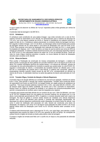 SECRETARIA DE SANEAMENTO E RECURSOS HÍDRICOS 
DEPARTAMENTO DE ÁGUAS E ENERGIA ELÉTRICA 
Rua Boa Vista, 170/175 – Tel. 3293-8200/3293-8201 – CEP 01014-000 - São Paulo-SP 
www.daee.sp.gov.br 
41 
m que é capaz de absorver os efeitos de “run-up” originados pelas ondas geradas por ventos de 
até 50 mph. 
A extensão total da barragem é de 687,50 m. 
I.2.3.3. Vertedouro 
O vertedouro será constituído de uma soleira Creager, cuja crista coincide com a cota do N.A. 
máximo normal do reservatório na El. 643,00. Foi dimensionado para a máxima de descarga de 
715 m³/s, com uma largura vertente de 44,50 m. Devido à inexistência de material rochoso na 
região do leito do rio, o vertedouro estará posicionado na ombreira direita da barragem de terra. 
Em seguida à soleira Creager, com 3 m de altura, as descargas serão encaminhadas para jusante 
da barragem através de um canal rápido e uma bacia de dissipação com cota de fundo na El. 
710,00. Para propiciar uma bacia de dissipação dom extensão da ordem de 33 m, o canal rápido 
foi projetado em degraus com 1 metro de altura, ao longo do qual se estima que cerca de 50% da 
energia já é dissipada. O sistema vertente deverá funcionar com uma descarga específica máxima 
de 16,07 m³/s.m e uma velocidade máxima da ordem de 13 m/s na entrada da bacia. Tendo em 
vista os níveis d’água máximos previstos a jusante, os muros laterais da bacia de dissipação 
deverão estar coroados na El. 622,00. 
I.2.3.4. Obras de Desvio 
Para auxiliar a finalização da construção do maciço compactado da barragem, o sistema de 
desvio prevê a construção de duas galerias de concreto medindo 4,25 m de largura por 6,00 m de 
altura. Em ocasião hidrológica oportuna de vazões baixas, o rio deverá ser desviado, através da 
construção de uma pré-ensecadeira de montante e jusante que poderá estar na cota 616,00. Em 
seguida à consecução do desvio, a ensecadeira de montante deverá ser alteada para a cota 
621,00 e a ensecadeira de jusante para a cota 620,00. O sistema das comportas, galerias e 
ensecadeiras deverão suportar cheias anuais de até 267 m³/s, correspondente ao período de 
retorno de 25 anos. A velocidade máximas na saída das galerias de desvio está estimada em 5,24 
m/s. 
I.2.3.5. Tomada d’Água, Conduto de Adução e Válvula Dispersora 
A tomada d’água de adução definitiva se constituirá de uma torre de captação, medindo em planta 
8,0m x 4,0m, para permitir a adução das vazões regularizadas. Também será construída dentro 
do reservatório com fundo na cota 610,50, na margem direita, em região próxima do vertedouro de 
superfície. Terá duas tomadas seletivas medindo 2,5m x 3,0m, nas cotas 625,00 e 634,00, a fim 
de sempre captar água de melhor qualidade, de acordo com o N.A. ocorrente no reservatório. 
Deverá haver um sistema de grades de proteção e um sistema de comporta-ensecadeira para 
permitir o ensecamento do conduto, para o caso de inspeções e/ou reparos. 
A adução para jusante será feita através de um conduto de aço com 1,50m de diâmetro, com eixo 
na El. 621,00, instalada dentro de uma galeria de concreto medindo 4m de largura por 4 m de 
altura, numa extensão aproximada de 160 m. A galeria e o conduto deverão restar sob o aterro da 
barragem. No final da galeria e conduto adutor deverá ser instalada uma válvula dispersora 
também com 1,50 m de diâmetro para permitir o controle das descargas regularizadas. As 
descargas da válvula dispersora praticamente serão dissipadas na própria saída da válvula, mas 
como o canal de restituição será escavado em solo, deverá ser construída uma bacia de 
dissipação, em degraus, com cerca 10 m de largura numa extensão da ordem de 90 m. Os muros 
laterais dessa bacia de dissipação (com fundo na El. 610,00) deverão estar coroados na El. 
622,00. 
O sistema está dimensionado para a descarga de 10 m³/s, com certa folga, para atender a vazão 
regularizada para jusante da ordem 8,14 m³/s com garantia de 98% do tempo. As condições de 
acesso futuros à região da tomada se darão pela própria crista da barragem. 
O acesso à região da tomada será feita com o auxílio de um dique e uma passarela de extensão 
reduzida. 
 