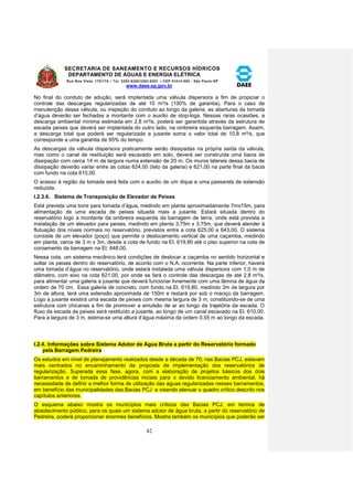 SECRETARIA DE SANEAMENTO E RECURSOS HÍDRICOS 
DEPARTAMENTO DE ÁGUAS E ENERGIA ELÉTRICA 
Rua Boa Vista, 170/175 – Tel. 3293-8200/3293-8201 – CEP 01014-000 - São Paulo-SP 
www.daee.sp.gov.br 
42 
No final do conduto de adução, será implantada uma válvula dispersora a fim de propiciar o 
controle das descargas regularizadas de até 10 m³/s (100% de garantia). Para o caso de 
manutenção dessa válvula, ou inspeção do conduto ao longo da galeria, as aberturas da tomada 
d’água deverão ser fechadas a montante com o auxílio de stop-logs. Nessas raras ocasiões, a 
descarga ambiental mínima estimada em 2,8 m³/s, poderá ser garantida através da estrutura de 
escada peixes que deverá ser implantada do outro lado, na ombreira esquerda barragem. Assim, 
a descarga total que poderá ser regularizada a jusante soma o valor total de 10,8 m³/s, que 
corresponde a uma garantia de 95% do tempo. 
As descargas da válvula dispersora praticamente serão dissipadas na própria saída da válvula, 
mas como o canal de restituição será escavado em solo, deverá ser construída uma bacia de 
dissipação com cerca 14 m de largura numa extensão de 20 m. Os muros laterais dessa bacia de 
dissipação deverão variar entre as cotas 624,00 (teto da galeria) e 621,00 na parte final da bacia 
com fundo na cota 610,00. 
O acesso à região da tomada será feita com o auxílio de um dique e uma passarela de extensão 
reduzida. 
I.2.3.6. Sistema de Transposição de Elevador de Peixes 
Está prevista uma torre para tomada d’água, medindo em planta aproximadamente 7mx15m, para 
alimentação de uma escada de peixes situada mais a jusante. Estará situada dentro do 
reservatório logo a montante da ombreira esquerda da barragem de terra, onde está prevista a 
instalação de um elevador para peixes, medindo em planta 3,75m x 3,75m, que deverá atender à 
flutuação dos níveis normais no reservatório, previstos entre a cota 625,00 e 643,00. O sistema 
consiste de um elevador (poço) que permite o deslocamento vertical de uma caçamba, medindo 
em planta, cerca de 3 m x 3m, desde a cota de fundo na El. 619,80 até o piso superior na cota de 
coroamento da barragem na El. 648,00. 
Nessa cota, um sistema mecânico terá condições de deslocar a caçamba no sentido horizontal e 
soltar os peixes dentro do reservatório, de acordo com o N.A. ocorrente. Na parte inferior, haverá 
uma tomada d’água no reservatório, onde estará instalada uma válvula dispersora com 1,0 m de 
diâmetro, com eixo na cota 621,00, por onde se fará o controle das descargas de até 2,8 m³/s, 
para alimentar uma galeria a jusante que deverá funcionar livremente com uma lâmina de água da 
ordem de 70 cm. Essa galeria de concreto, com fundo na El. 619,80, medindo 3m de largura por 
3m de altura, terá uma extensão aproximada de 150m e restará por sob o maciço da barragem. 
Logo a jusante existirá uma escada de peixes com mesma largura de 3 m, constituindo-se de uma 
estrutura com chicanas a fim de promover a emulsão de ar ao longo da trajetória da escada. O 
fluxo da escada de peixes será restituído a jusante, ao longo de um canal escavado na El. 610,00. 
Para a largura de 3 m, estima-se uma altura d’água máxima da ordem 0,55 m ao longo da escada. 
I.2.4. Informações sobre Sistema Adutor de Água Bruta a partir do Reservatório formado 
pela Barragem Pedreira 
Os estudos em nível de planejamento realizados desde a década de 70, nas Bacias PCJ, estavam 
mais centrados no encaminhamento da proposta de implementação dos reservatórios de 
regularização. Superada essa fase, agora, com a elaboração de projetos básicos dos dois 
barramentos e de tomada de providências iniciais para o devido licenciamento ambiental, há 
necessidade de definir a melhor forma de utilização das águas regularizadas nesses barramentos, 
em benefício das municipalidades das Bacias PCJ e visando atenuar o quadro crítico descrito nos 
capítulos anteriores. 
O esquema abaixo mostra os municípios mais críticos das Bacias PCJ, em termos de 
abastecimento público, para os quais um sistema adutor de água bruta, a partir do reservatório de 
Pedreira, poderá proporcionar enormes benefícios. Mostra também os municípios que poderão ser 
 