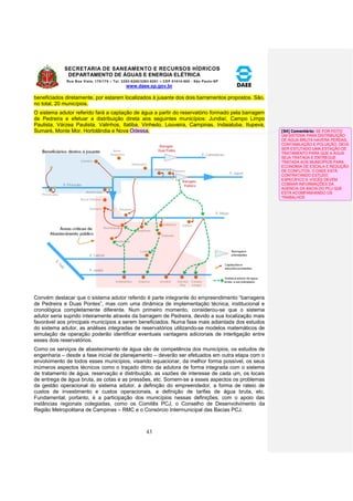 SECRETARIA DE SANEAMENTO E RECURSOS HÍDRICOS 
DEPARTAMENTO DE ÁGUAS E ENERGIA ELÉTRICA 
Rua Boa Vista, 170/175 – Tel. 3293-8200/3293-8201 – CEP 01014-000 - São Paulo-SP 
www.daee.sp.gov.br 
43 
beneficiados diretamente, por estarem localizados à jusante dos dois barramentos propostos. São, 
no total, 20 municípios. 
O sistema adutor referido fará a captação de água a partir do reservatório formado pela barragem 
de Pedreira e efetuar a distribuição direta aos seguintes municípios: Jundiaí, Campo Limpo 
Paulista, Várzea Paulista, Valinhos, Itatiba, Vinhedo, Louveira, Campinas, Indaiatuba, Itupeva, 
Sumaré, Monte Mor, Hortolândia e Nova Odessa. 
Convém destacar que o sistema adutor referido é parte integrante do empreendimento “barragens 
de Pedreira e Duas Pontes”, mas com uma dinâmica de implementação técnica, institucional e 
cronológica completamente diferente. Num primeiro momento, considerou-se que o sistema 
adutor seria suprido inteiramente através da barragem de Pedreira, devido a sua localização mais 
favorável aos principais municípios a serem beneficiados. Numa fase mais adiantada dos estudos 
do sistema adutor, as análises integradas de reservatórios utilizando-se modelos matemáticos de 
simulação de operação poderão identificar eventuais vantagens adicionais de interligação entre 
esses dois reservatórios. 
Como os serviços de abastecimento de água são de competência dos municípios, os estudos de 
engenharia – desde a fase inicial de planejamento – deverão ser efetuados em outra etapa com o 
envolvimento de todos esses municípios, visando equacionar, da melhor forma possível, os seus 
inúmeros aspectos técnicos como o traçado ótimo da adutora de forma integrada com o sistema 
de tratamento de água, reservação e distribuição, as vazões de interesse de cada um, os locais 
de entrega de água bruta, as cotas e as pressões, etc. Somem-se a esses aspectos os problemas 
da gestão operacional do sistema adutor, a definição do empreendedor, a forma de rateio de 
custos de investimento e custos operacionais, a definição de tarifas de água bruta, etc. 
Fundamental, portanto, é a participação dos municípios nessas definições, com o apoio das 
instâncias regionais colegiadas, como os Comitês PCJ, o Conselho de Desenvolvimento da 
Região Metropolitana de Campinas – RMC e o Consórcio Intermunicipal das Bacias PCJ. 
[S4] Comentário: SE FOR FEITO 
UM SISTEMA PARA DISTRIBUIÇÃO 
DE ÁGUA BRUTA HAVERÁ PERDAS, 
CONTAMILAÇÃO E POLUIÇÃO. DEVE 
SER ESTUTADO UMA ESTAÇÃO DE 
TRATAMENTO PARA QUE A ÁGUA 
SEJA TRATADA E ENTREGUE 
TRATADA AOS MUNICÍPIOS PARA 
ECONOMIA DE ESCALA E REDUÇÃO 
DE CONFLITOS. O DAEE ESTÁ 
CONTRATANDO ESTUDO 
ESPECÍFICO E VOCÊS DEVEM 
COBRAR INFORMAÇÕES DA 
AGENCIA DA BACIA DO PCJ QUE 
ESTÁ ACOMPANHANDO OS 
TRABALHOS 
 